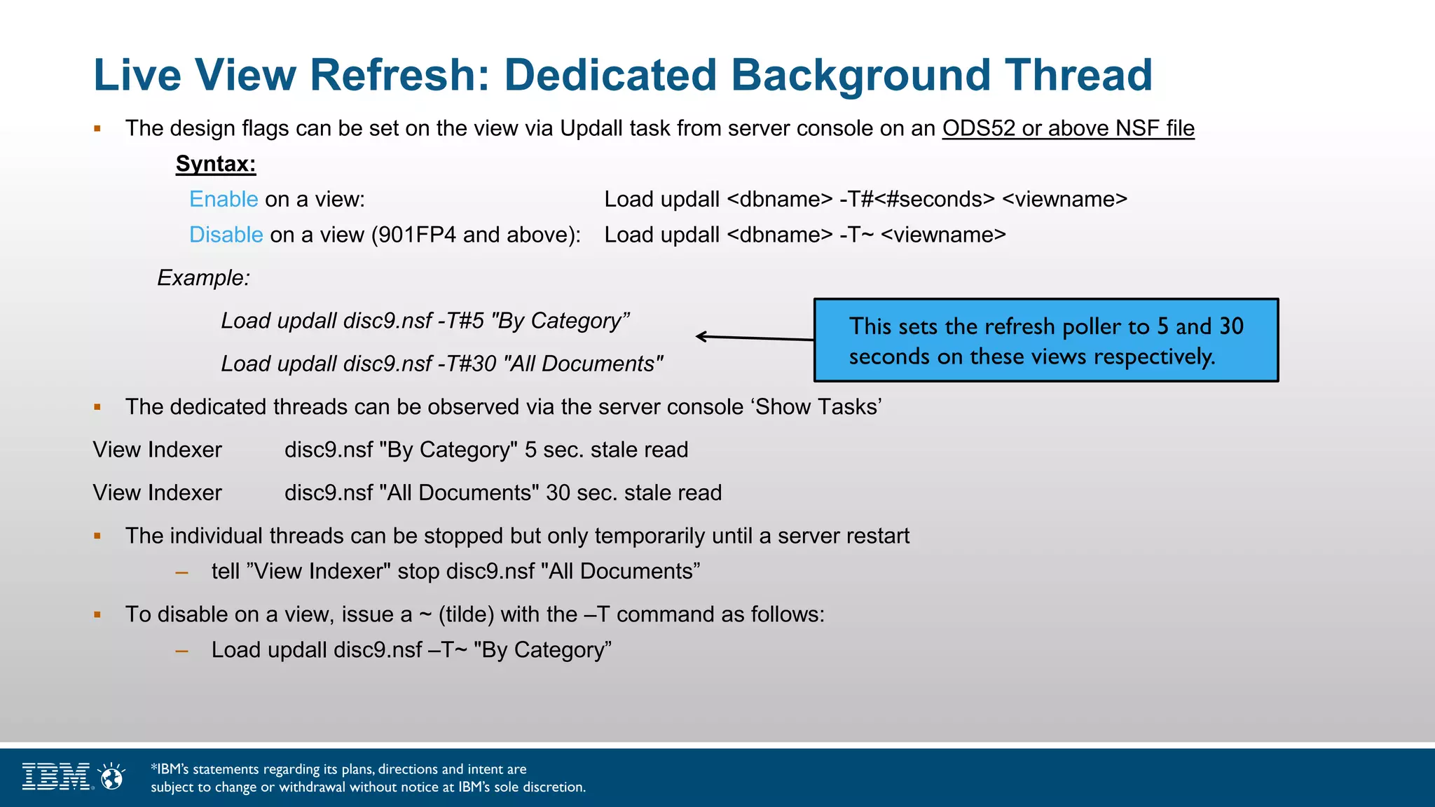 Live View Refresh: Dedicated Background Thread
 The design flags can be set on the view via Updall task from server console on an ODS52 or above NSF file
Syntax:
Enable on a view: Load updall <dbname> -T#<#seconds> <viewname>
Disable on a view (901FP4 and above): Load updall <dbname> -T~ <viewname>
Example:
Load updall disc9.nsf -T#5 "By Category”
Load updall disc9.nsf -T#30 "All Documents"
 The dedicated threads can be observed via the server console ‘Show Tasks’
View Indexer disc9.nsf "By Category" 5 sec. stale read
View Indexer disc9.nsf "All Documents" 30 sec. stale read
 The individual threads can be stopped but only temporarily until a server restart
– tell ”View Indexer" stop disc9.nsf "All Documents”
 To disable on a view, issue a ~ (tilde) with the –T command as follows:
– Load updall disc9.nsf –T~ "By Category”
*IBM’s statements regarding its plans, directions and intent are
subject to change or withdrawal without notice at IBM’s sole discretion.
This sets the refresh poller to 5 and 30
seconds on these views respectively.
 