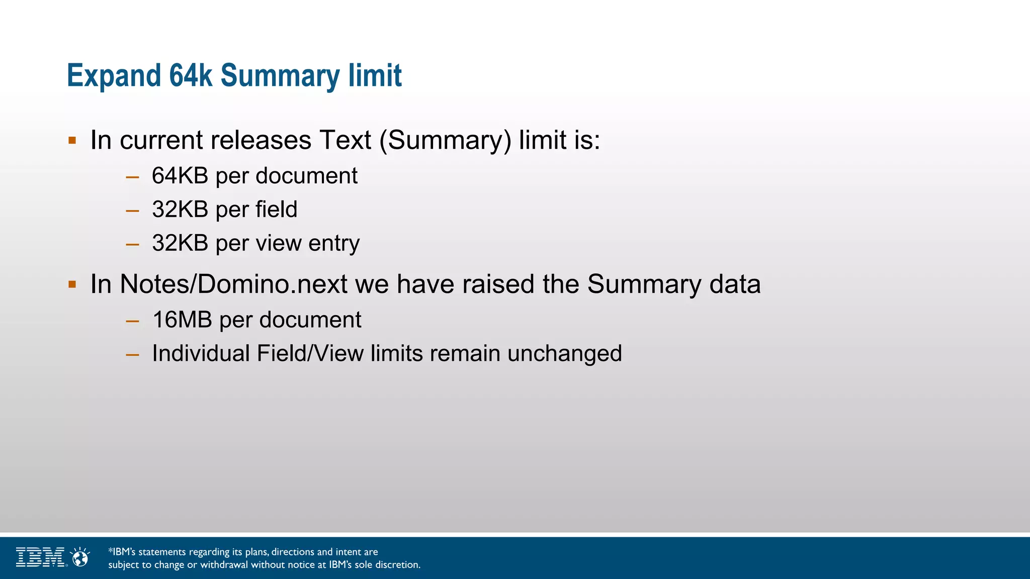 Expand 64k Summary limit
 In current releases Text (Summary) limit is:
– 64KB per document
– 32KB per field
– 32KB per view entry
 In Notes/Domino.next we have raised the Summary data
– 16MB per document
– Individual Field/View limits remain unchanged
*IBM’s statements regarding its plans, directions and intent are
subject to change or withdrawal without notice at IBM’s sole discretion.
 