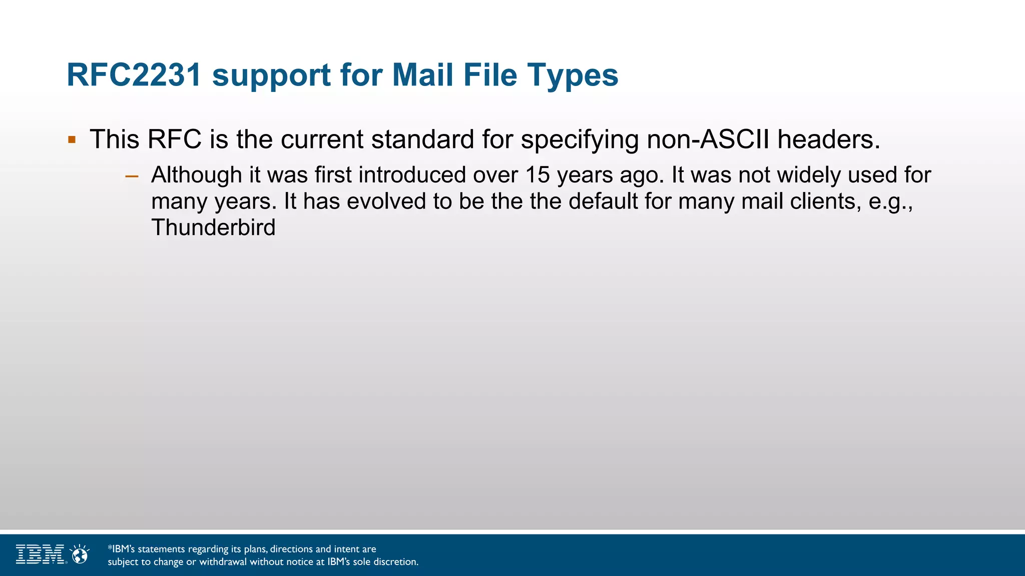 RFC2231 support for Mail File Types
 This RFC is the current standard for specifying non-ASCII headers.
– Although it was first introduced over 15 years ago. It was not widely used for
many years. It has evolved to be the the default for many mail clients, e.g.,
Thunderbird
*IBM’s statements regarding its plans, directions and intent are
subject to change or withdrawal without notice at IBM’s sole discretion.
 