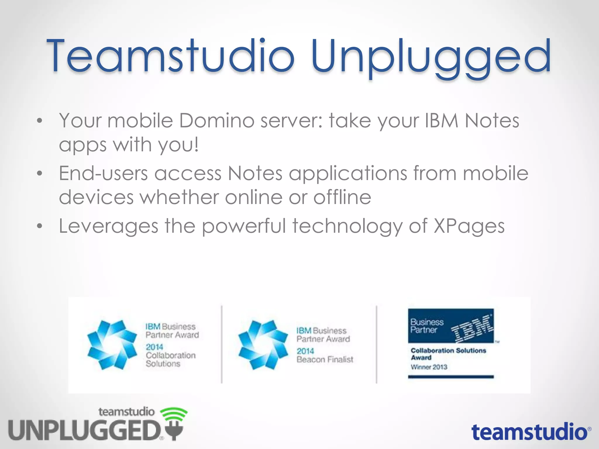 Teamstudio Unplugged
• Your mobile Domino server: take your IBM Notes
apps with you!
• End-users access Notes applications from mobile
devices whether online or offline
• Leverages the powerful technology of XPages
 