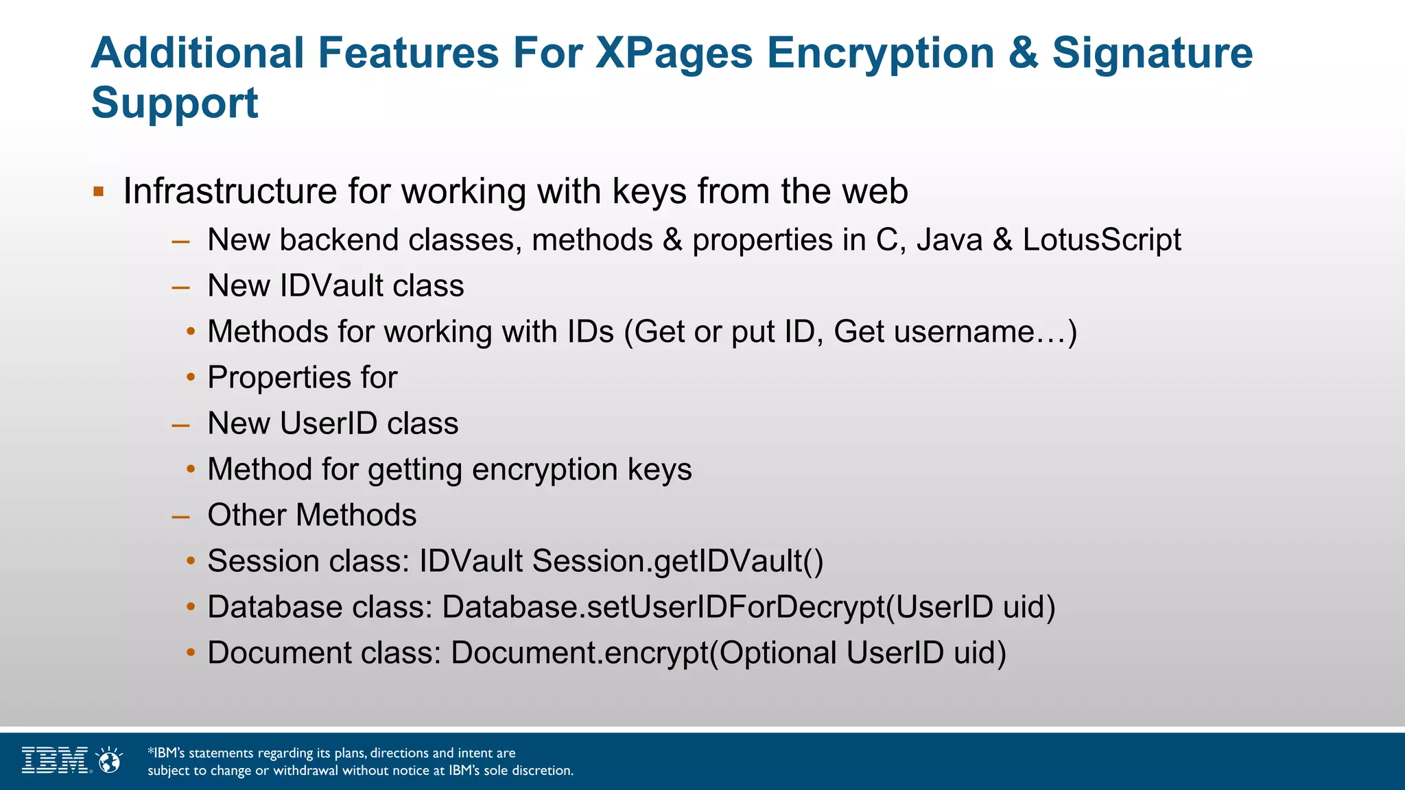 Additional Features For XPages Encryption & Signature
Support
 Infrastructure for working with keys from the web
– New backend classes, methods & properties in C, Java & LotusScript
– New IDVault class
• Methods for working with IDs (Get or put ID, Get username…)
• Properties for
– New UserID class
• Method for getting encryption keys
– Other Methods
• Session class: IDVault Session.getIDVault()
• Database class: Database.setUserIDForDecrypt(UserID uid)
• Document class: Document.encrypt(Optional UserID uid)
*IBM’s statements regarding its plans, directions and intent are
subject to change or withdrawal without notice at IBM’s sole discretion.
 
