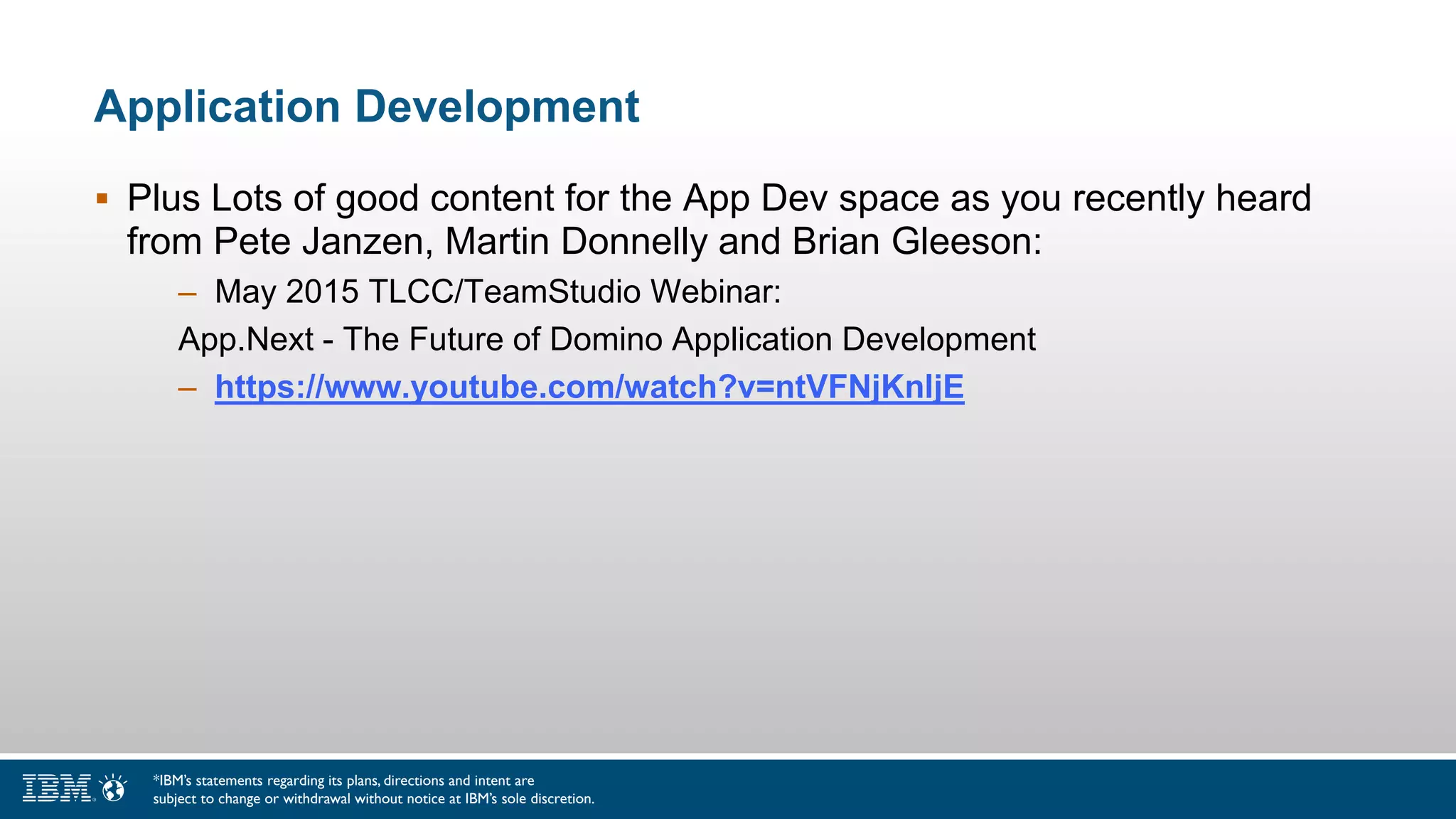 Application Development
 Plus Lots of good content for the App Dev space as you recently heard
from Pete Janzen, Martin Donnelly and Brian Gleeson:
– May 2015 TLCC/TeamStudio Webinar:
App.Next - The Future of Domino Application Development
– https://www.youtube.com/watch?v=ntVFNjKnljE
*IBM’s statements regarding its plans, directions and intent are
subject to change or withdrawal without notice at IBM’s sole discretion.
 