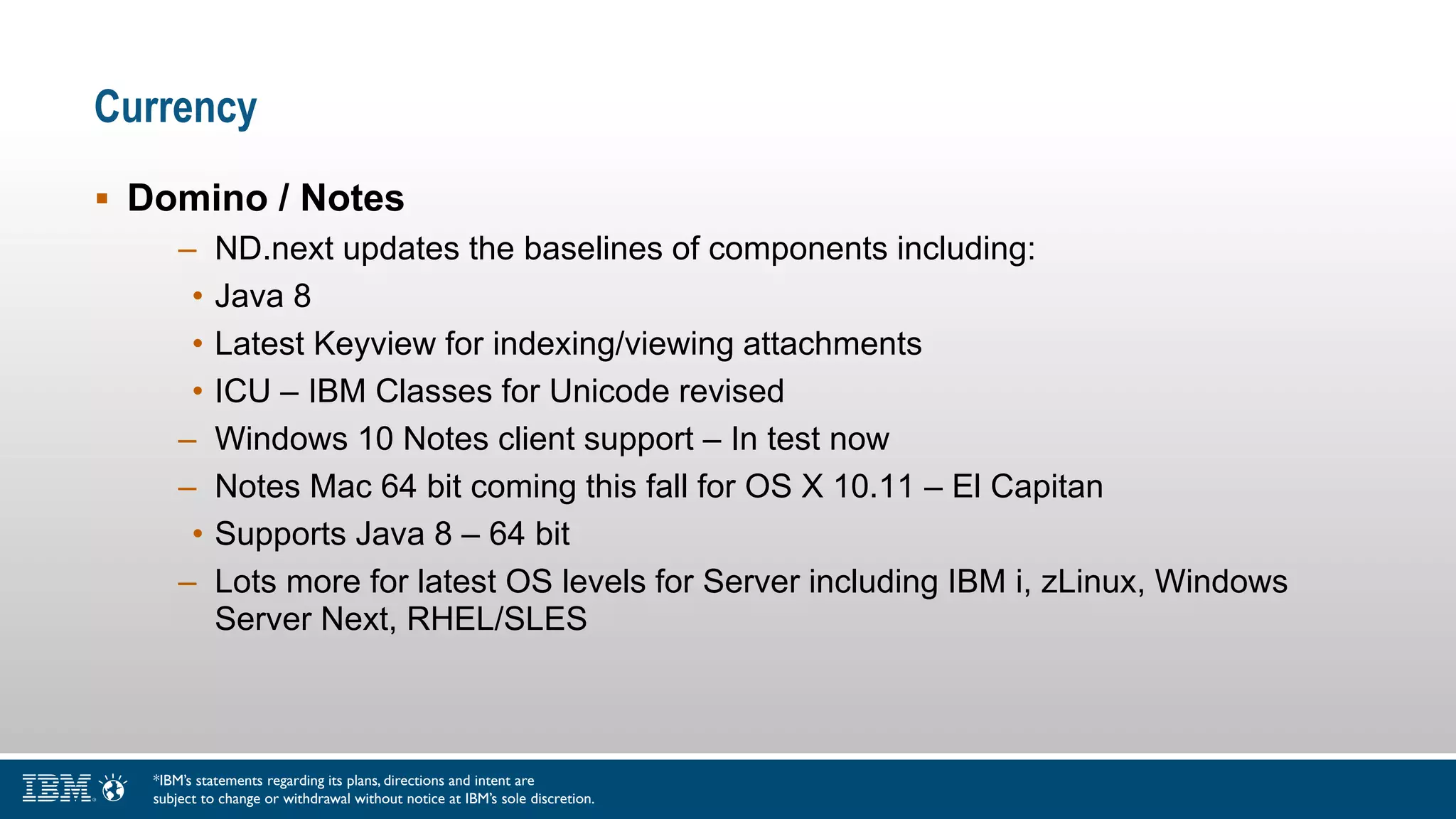 Currency
 Domino / Notes
– ND.next updates the baselines of components including:
• Java 8
• Latest Keyview for indexing/viewing attachments
• ICU – IBM Classes for Unicode revised
– Windows 10 Notes client support – In test now
– Notes Mac 64 bit coming this fall for OS X 10.11 – El Capitan
• Supports Java 8 – 64 bit
– Lots more for latest OS levels for Server including IBM i, zLinux, Windows
Server Next, RHEL/SLES
*IBM’s statements regarding its plans, directions and intent are
subject to change or withdrawal without notice at IBM’s sole discretion.
 