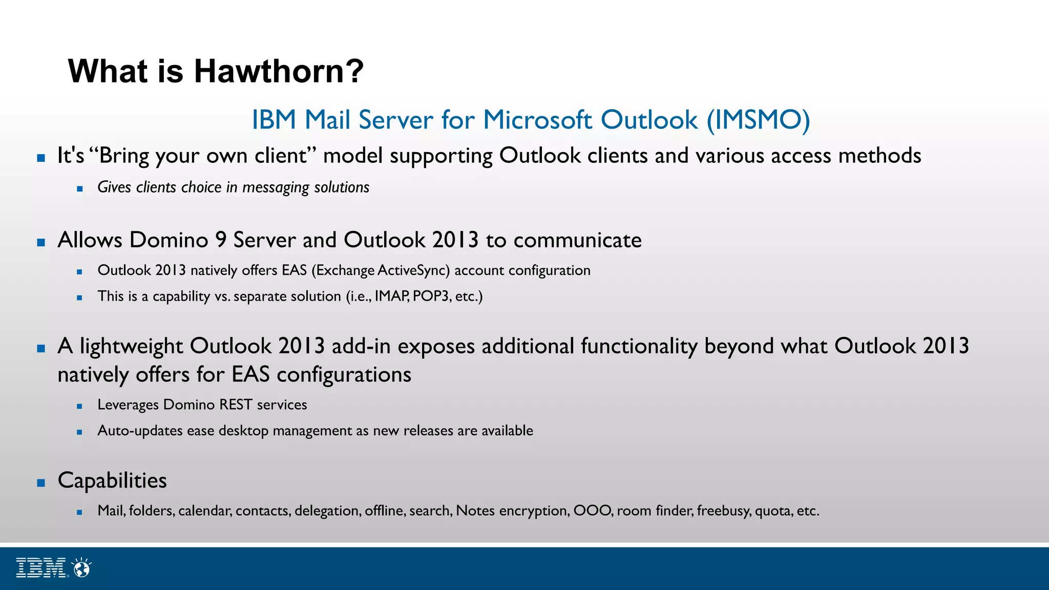 IBM Mail Server for Microsoft Outlook (IMSMO)
 It's “Bring your own client” model supporting Outlook clients and various access methods
 Gives clients choice in messaging solutions
 Allows Domino 9 Server and Outlook 2013 to communicate
 Outlook 2013 natively offers EAS (Exchange ActiveSync) account configuration
 This is a capability vs. separate solution (i.e., IMAP, POP3, etc.)
 A lightweight Outlook 2013 add-in exposes additional functionality beyond what Outlook 2013
natively offers for EAS configurations
 Leverages Domino REST services
 Auto-updates ease desktop management as new releases are available
 Capabilities
 Mail, folders, calendar, contacts, delegation, offline, search, Notes encryption, OOO, room finder, freebusy, quota, etc.
What is Hawthorn?
 