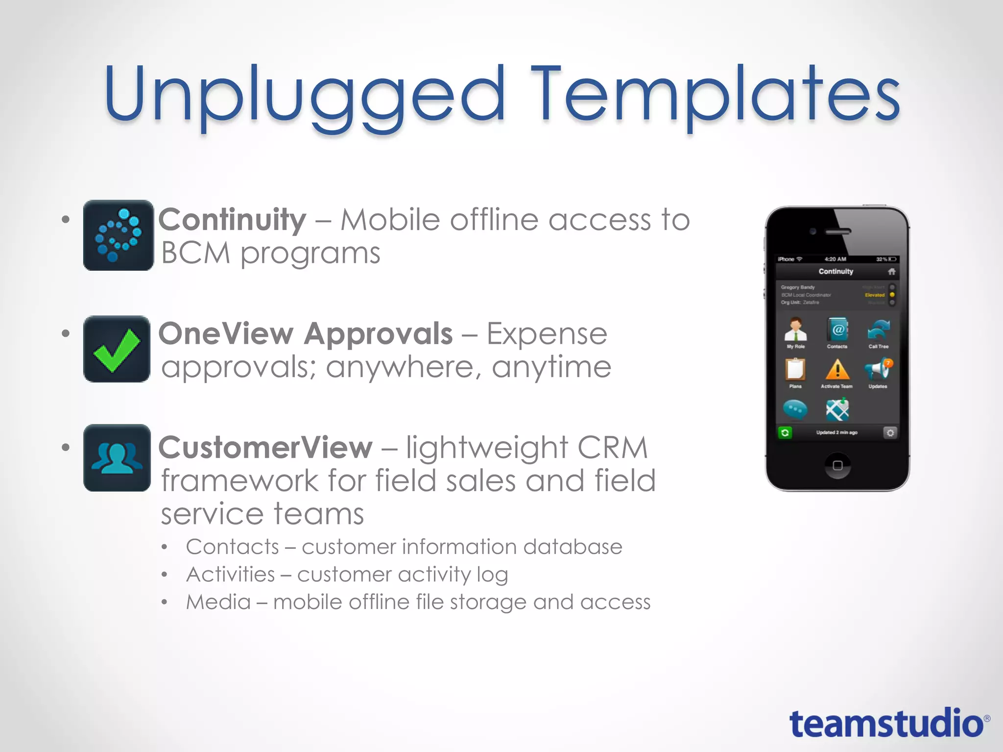Unplugged Templates
• Continuity – Mobile offline access to
BCM programs
• OneView Approvals – Expense
approvals; anywhere, anytime
• CustomerView – lightweight CRM
framework for field sales and field
service teams
• Contacts – customer information database
• Activities – customer activity log
• Media – mobile offline file storage and access
 
