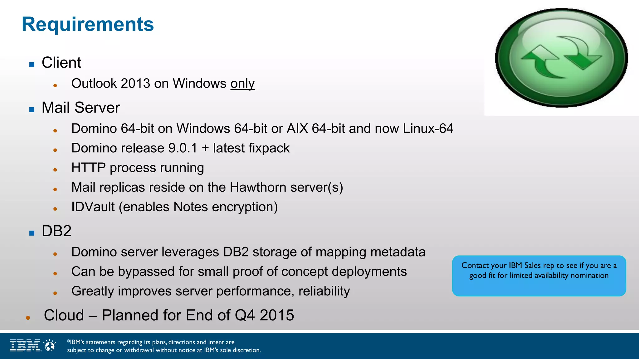 Requirements
 Client
 Outlook 2013 on Windows only
 Mail Server
 Domino 64-bit on Windows 64-bit or AIX 64-bit and now Linux-64
 Domino release 9.0.1 + latest fixpack
 HTTP process running
 Mail replicas reside on the Hawthorn server(s)
 IDVault (enables Notes encryption)
 DB2
 Domino server leverages DB2 storage of mapping metadata
 Can be bypassed for small proof of concept deployments
 Greatly improves server performance, reliability
 Cloud – Planned for End of Q4 2015
Contact your IBM Sales rep to see if you are a
good fit for limited availability nomination
*IBM’s statements regarding its plans, directions and intent are
subject to change or withdrawal without notice at IBM’s sole discretion.
 