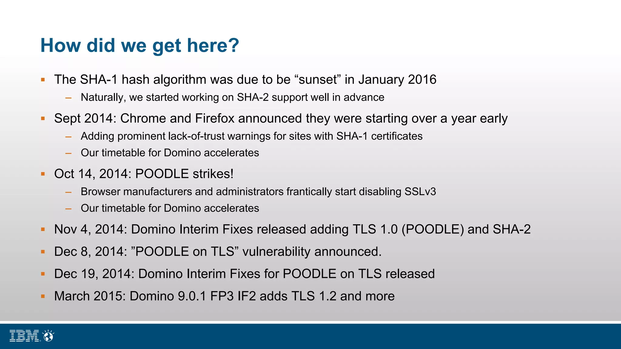 How did we get here?
 The SHA-1 hash algorithm was due to be “sunset” in January 2016
– Naturally, we started working on SHA-2 support well in advance
 Sept 2014: Chrome and Firefox announced they were starting over a year early
– Adding prominent lack-of-trust warnings for sites with SHA-1 certificates
– Our timetable for Domino accelerates
 Oct 14, 2014: POODLE strikes!
– Browser manufacturers and administrators frantically start disabling SSLv3
– Our timetable for Domino accelerates
 Nov 4, 2014: Domino Interim Fixes released adding TLS 1.0 (POODLE) and SHA-2
 Dec 8, 2014: ”POODLE on TLS” vulnerability announced.
 Dec 19, 2014: Domino Interim Fixes for POODLE on TLS released
 March 2015: Domino 9.0.1 FP3 IF2 adds TLS 1.2 and more
 