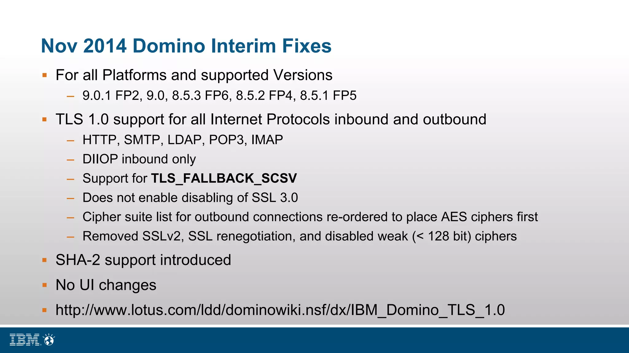 Nov 2014 Domino Interim Fixes
 For all Platforms and supported Versions
– 9.0.1 FP2, 9.0, 8.5.3 FP6, 8.5.2 FP4, 8.5.1 FP5
 TLS 1.0 support for all Internet Protocols inbound and outbound
– HTTP, SMTP, LDAP, POP3, IMAP
– DIIOP inbound only
– Support for TLS_FALLBACK_SCSV
– Does not enable disabling of SSL 3.0
– Cipher suite list for outbound connections re-ordered to place AES ciphers first
– Removed SSLv2, SSL renegotiation, and disabled weak (< 128 bit) ciphers
 SHA-2 support introduced
 No UI changes
 http://www.lotus.com/ldd/dominowiki.nsf/dx/IBM_Domino_TLS_1.0
 