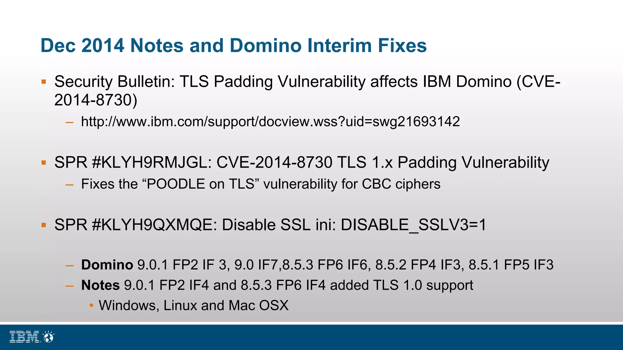 Dec 2014 Notes and Domino Interim Fixes
 Security Bulletin: TLS Padding Vulnerability affects IBM Domino (CVE-
2014-8730)
– http://www.ibm.com/support/docview.wss?uid=swg21693142
 SPR #KLYH9RMJGL: CVE-2014-8730 TLS 1.x Padding Vulnerability
– Fixes the “POODLE on TLS” vulnerability for CBC ciphers
 SPR #KLYH9QXMQE: Disable SSL ini: DISABLE_SSLV3=1
– Domino 9.0.1 FP2 IF 3, 9.0 IF7,8.5.3 FP6 IF6, 8.5.2 FP4 IF3, 8.5.1 FP5 IF3
– Notes 9.0.1 FP2 IF4 and 8.5.3 FP6 IF4 added TLS 1.0 support
• Windows, Linux and Mac OSX
 
