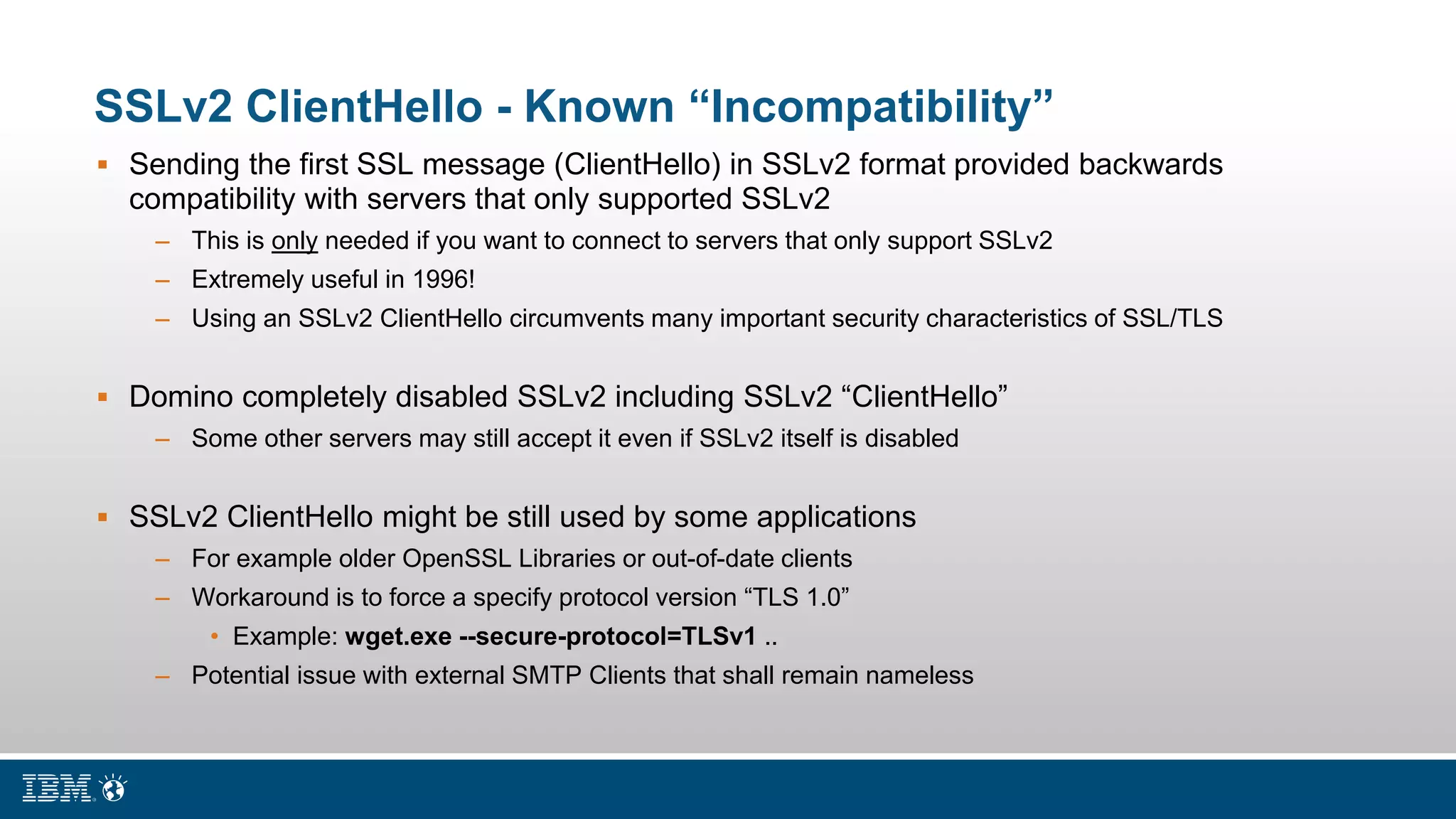 SSLv2 ClientHello - Known “Incompatibility”
 Sending the first SSL message (ClientHello) in SSLv2 format provided backwards
compatibility with servers that only supported SSLv2
– This is only needed if you want to connect to servers that only support SSLv2
– Extremely useful in 1996!
– Using an SSLv2 ClientHello circumvents many important security characteristics of SSL/TLS
 Domino completely disabled SSLv2 including SSLv2 “ClientHello”
– Some other servers may still accept it even if SSLv2 itself is disabled
 SSLv2 ClientHello might be still used by some applications
– For example older OpenSSL Libraries or out-of-date clients
– Workaround is to force a specify protocol version “TLS 1.0”
• Example: wget.exe --secure-protocol=TLSv1 ..
– Potential issue with external SMTP Clients that shall remain nameless
 