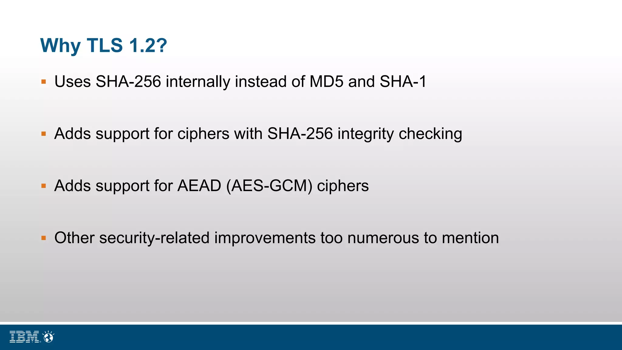 Why TLS 1.2?
 Uses SHA-256 internally instead of MD5 and SHA-1
 Adds support for ciphers with SHA-256 integrity checking
 Adds support for AEAD (AES-GCM) ciphers
 Other security-related improvements too numerous to mention
 