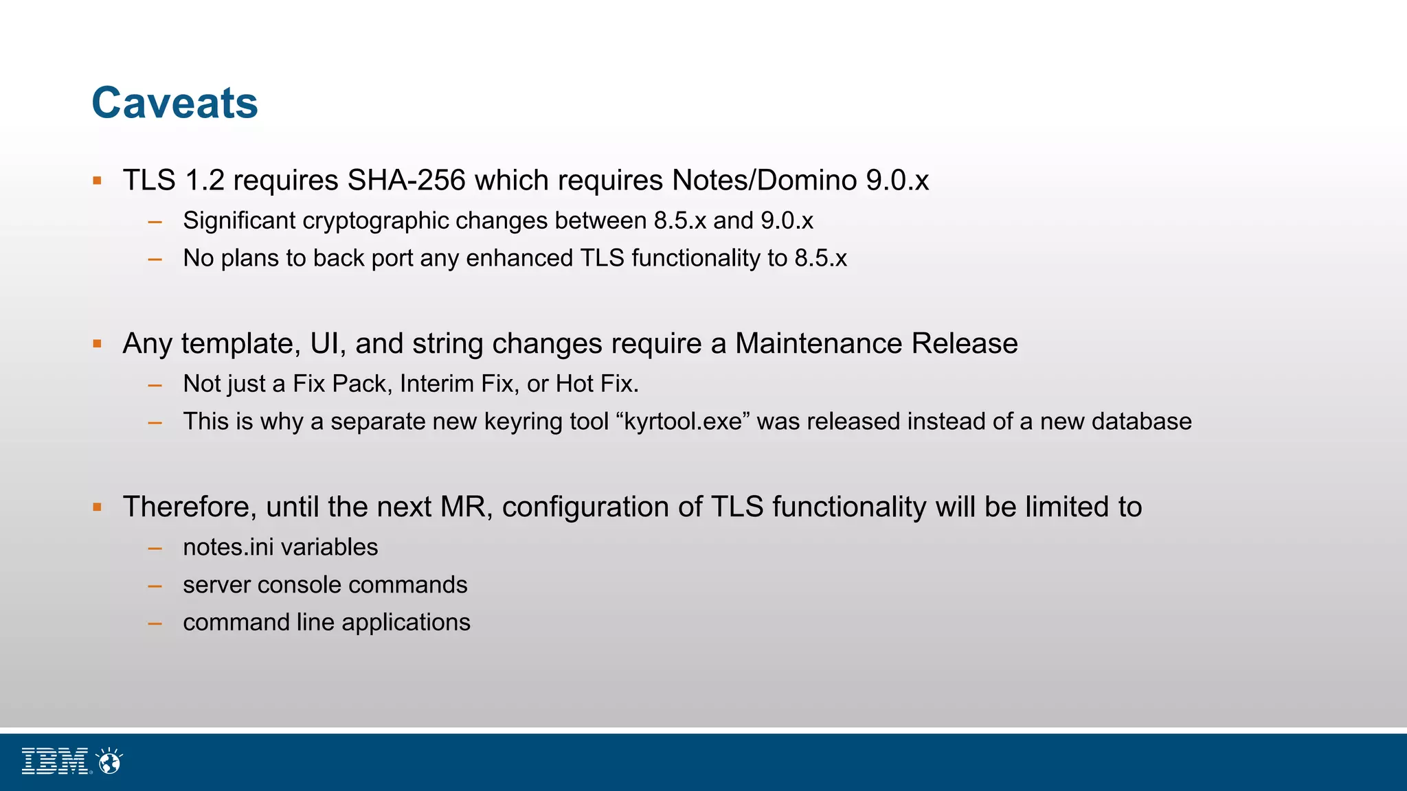 Caveats
 TLS 1.2 requires SHA-256 which requires Notes/Domino 9.0.x
– Significant cryptographic changes between 8.5.x and 9.0.x
– No plans to back port any enhanced TLS functionality to 8.5.x
 Any template, UI, and string changes require a Maintenance Release
– Not just a Fix Pack, Interim Fix, or Hot Fix.
– This is why a separate new keyring tool “kyrtool.exe” was released instead of a new database
 Therefore, until the next MR, configuration of TLS functionality will be limited to
– notes.ini variables
– server console commands
– command line applications
 