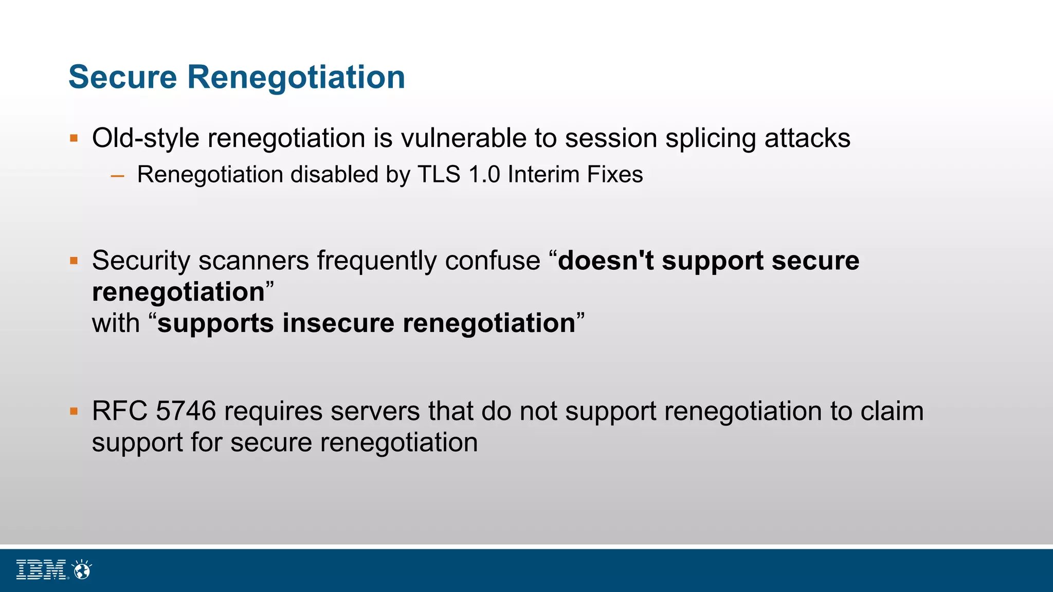 Secure Renegotiation
 Old-style renegotiation is vulnerable to session splicing attacks
– Renegotiation disabled by TLS 1.0 Interim Fixes
 Security scanners frequently confuse “doesn't support secure
renegotiation”
with “supports insecure renegotiation”
 RFC 5746 requires servers that do not support renegotiation to claim
support for secure renegotiation
 
