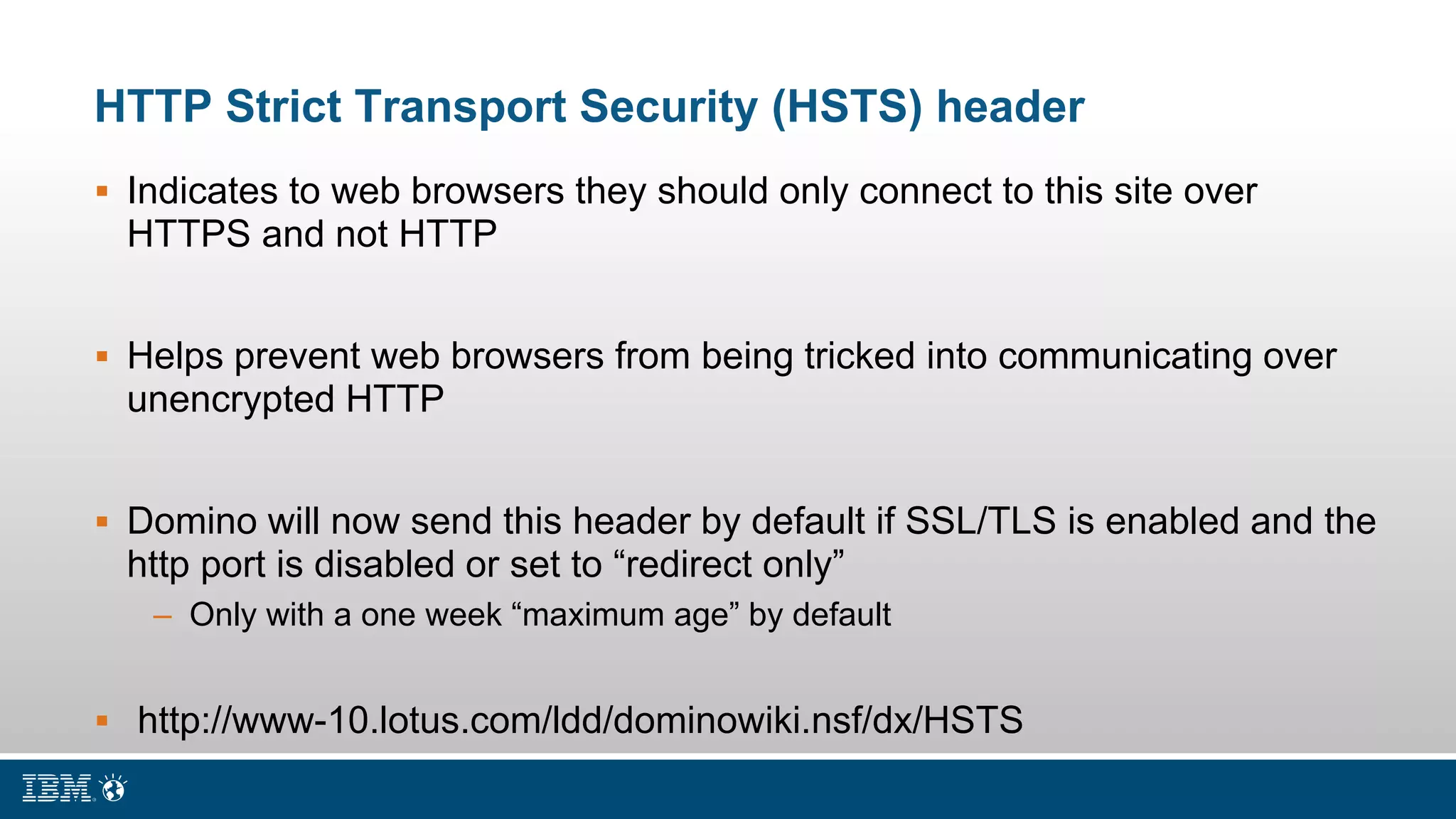 HTTP Strict Transport Security (HSTS) header
 Indicates to web browsers they should only connect to this site over
HTTPS and not HTTP
 Helps prevent web browsers from being tricked into communicating over
unencrypted HTTP
 Domino will now send this header by default if SSL/TLS is enabled and the
http port is disabled or set to “redirect only”
– Only with a one week “maximum age” by default
 http://www-10.lotus.com/ldd/dominowiki.nsf/dx/HSTS
 