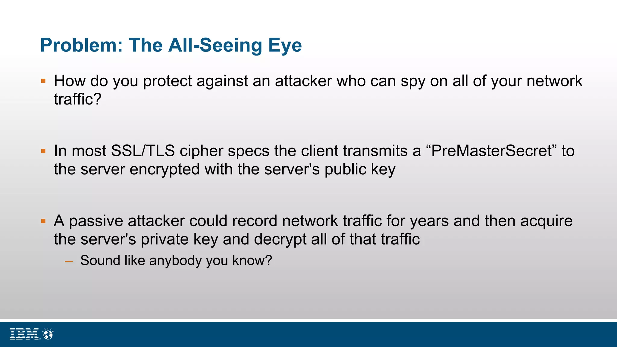 Problem: The All-Seeing Eye
 How do you protect against an attacker who can spy on all of your network
traffic?
 In most SSL/TLS cipher specs the client transmits a “PreMasterSecret” to
the server encrypted with the server's public key
 A passive attacker could record network traffic for years and then acquire
the server's private key and decrypt all of that traffic
– Sound like anybody you know?
 