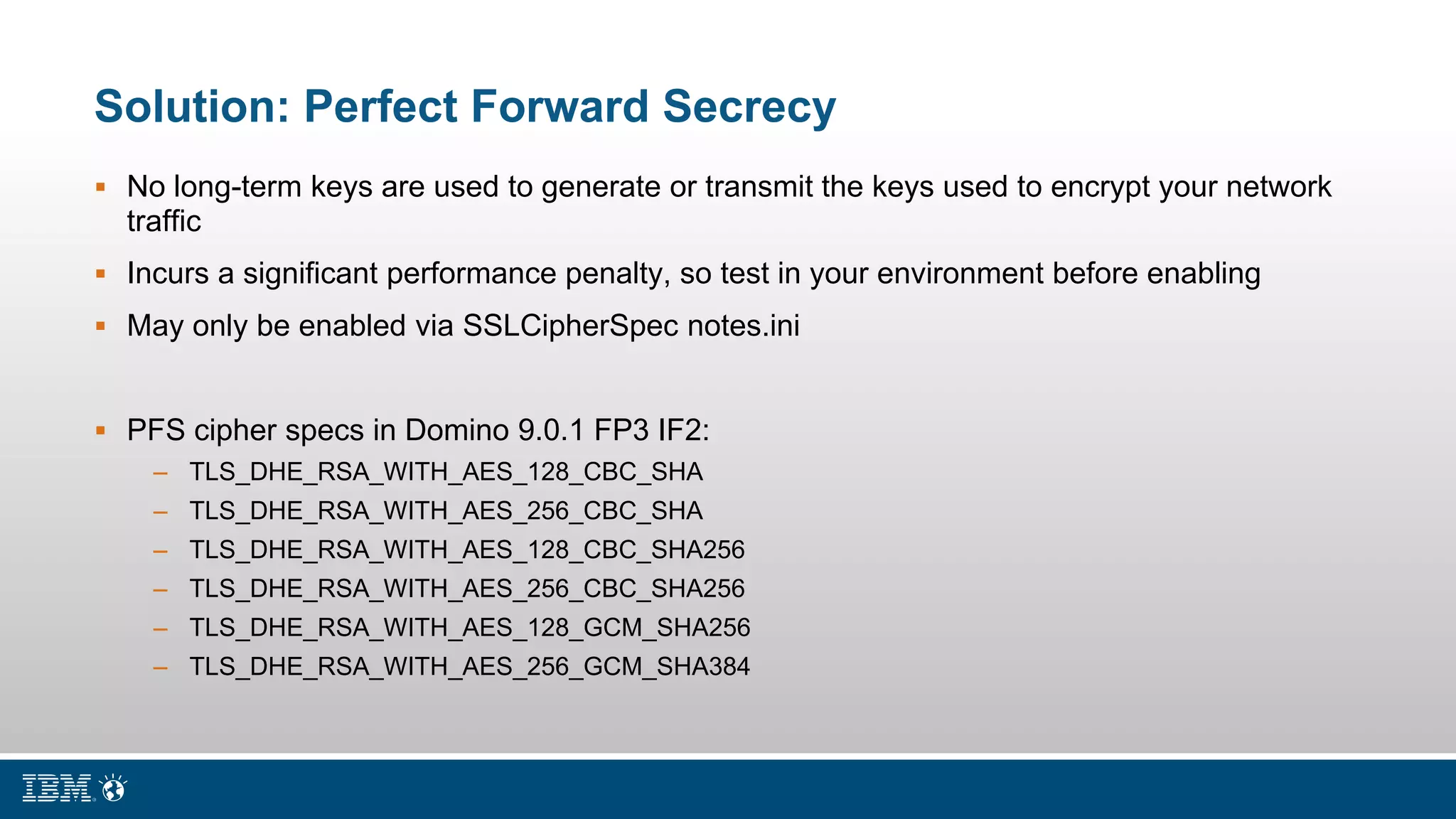 Solution: Perfect Forward Secrecy
 No long-term keys are used to generate or transmit the keys used to encrypt your network
traffic
 Incurs a significant performance penalty, so test in your environment before enabling
 May only be enabled via SSLCipherSpec notes.ini
 PFS cipher specs in Domino 9.0.1 FP3 IF2:
– TLS_DHE_RSA_WITH_AES_128_CBC_SHA
– TLS_DHE_RSA_WITH_AES_256_CBC_SHA
– TLS_DHE_RSA_WITH_AES_128_CBC_SHA256
– TLS_DHE_RSA_WITH_AES_256_CBC_SHA256
– TLS_DHE_RSA_WITH_AES_128_GCM_SHA256
– TLS_DHE_RSA_WITH_AES_256_GCM_SHA384
 