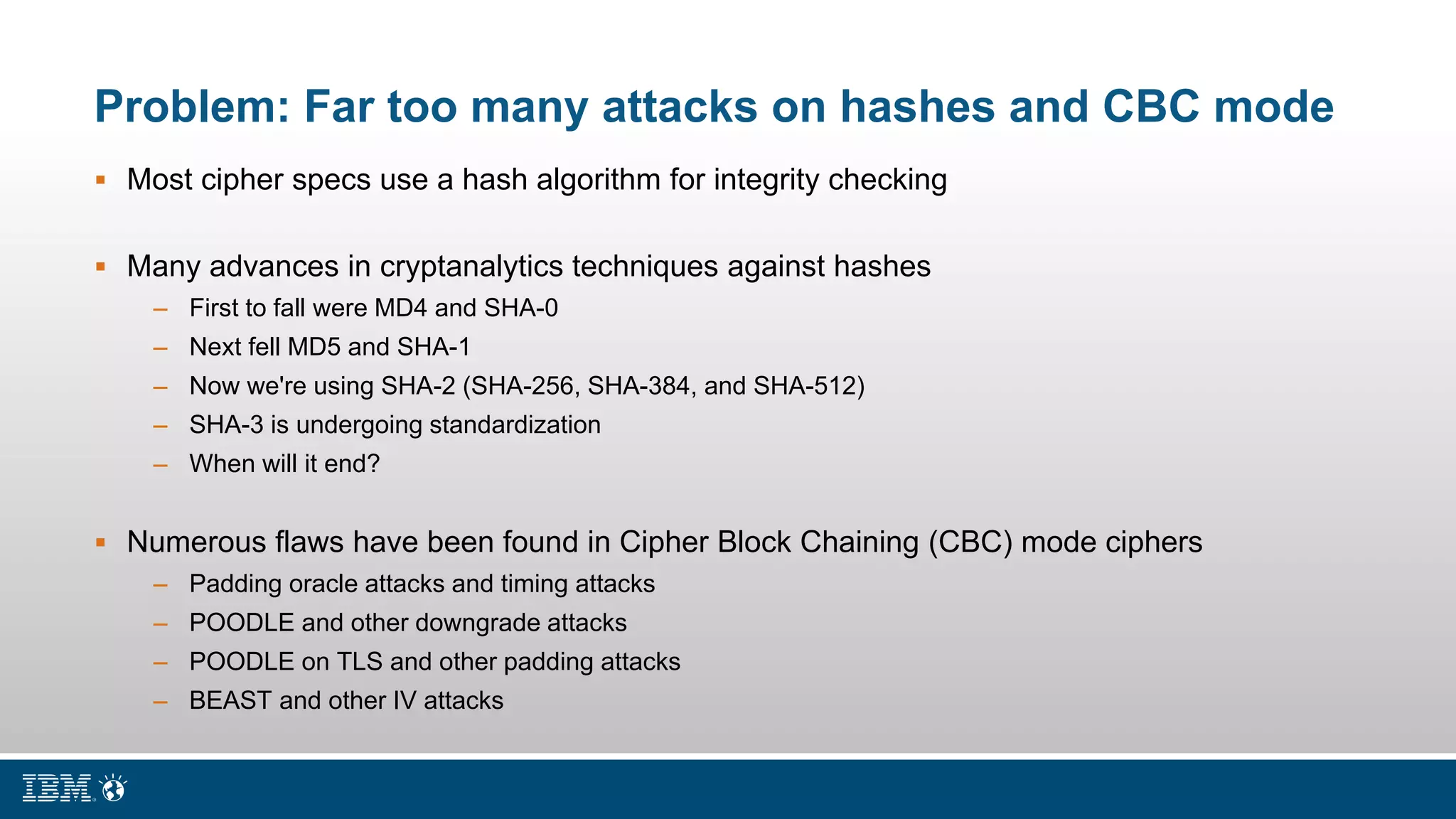 Problem: Far too many attacks on hashes and CBC mode
 Most cipher specs use a hash algorithm for integrity checking
 Many advances in cryptanalytics techniques against hashes
– First to fall were MD4 and SHA-0
– Next fell MD5 and SHA-1
– Now we're using SHA-2 (SHA-256, SHA-384, and SHA-512)
– SHA-3 is undergoing standardization
– When will it end?
 Numerous flaws have been found in Cipher Block Chaining (CBC) mode ciphers
– Padding oracle attacks and timing attacks
– POODLE and other downgrade attacks
– POODLE on TLS and other padding attacks
– BEAST and other IV attacks
 
