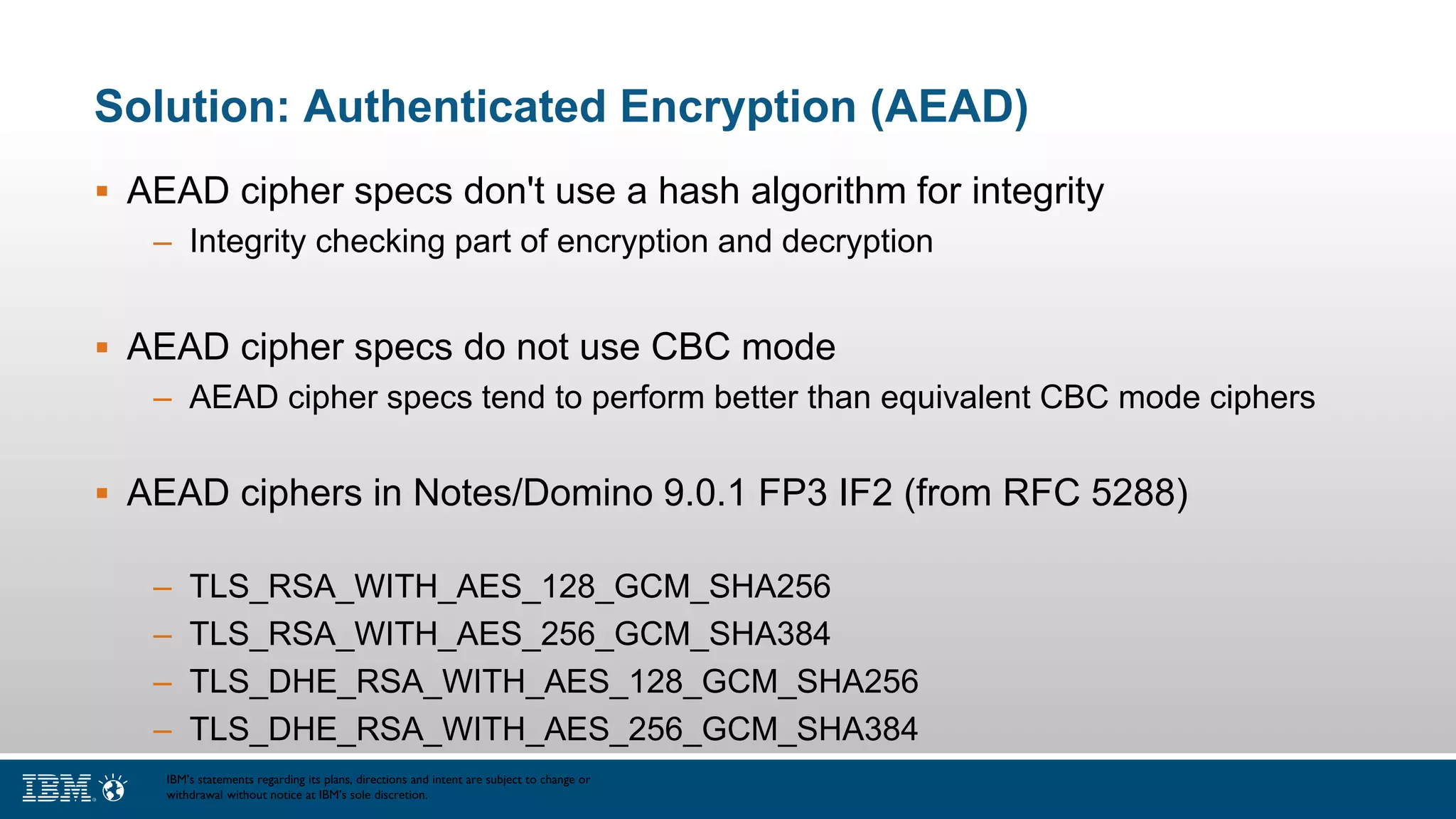 Solution: Authenticated Encryption (AEAD)
 AEAD cipher specs don't use a hash algorithm for integrity
– Integrity checking part of encryption and decryption
 AEAD cipher specs do not use CBC mode
– AEAD cipher specs tend to perform better than equivalent CBC mode ciphers
 AEAD ciphers in Notes/Domino 9.0.1 FP3 IF2 (from RFC 5288)
– TLS_RSA_WITH_AES_128_GCM_SHA256
– TLS_RSA_WITH_AES_256_GCM_SHA384
– TLS_DHE_RSA_WITH_AES_128_GCM_SHA256
– TLS_DHE_RSA_WITH_AES_256_GCM_SHA384
IBM’s statements regarding its plans, directions and intent are subject to change or
withdrawal without notice at IBM’s sole discretion.
 