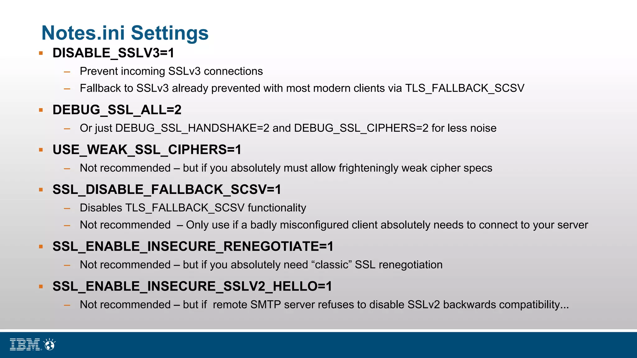 Notes.ini Settings
 DISABLE_SSLV3=1
– Prevent incoming SSLv3 connections
– Fallback to SSLv3 already prevented with most modern clients via TLS_FALLBACK_SCSV
 DEBUG_SSL_ALL=2
– Or just DEBUG_SSL_HANDSHAKE=2 and DEBUG_SSL_CIPHERS=2 for less noise
 USE_WEAK_SSL_CIPHERS=1
– Not recommended – but if you absolutely must allow frighteningly weak cipher specs
 SSL_DISABLE_FALLBACK_SCSV=1
– Disables TLS_FALLBACK_SCSV functionality
– Not recommended – Only use if a badly misconfigured client absolutely needs to connect to your server
 SSL_ENABLE_INSECURE_RENEGOTIATE=1
– Not recommended – but if you absolutely need “classic” SSL renegotiation
 SSL_ENABLE_INSECURE_SSLV2_HELLO=1
– Not recommended – but if remote SMTP server refuses to disable SSLv2 backwards compatibility...
 