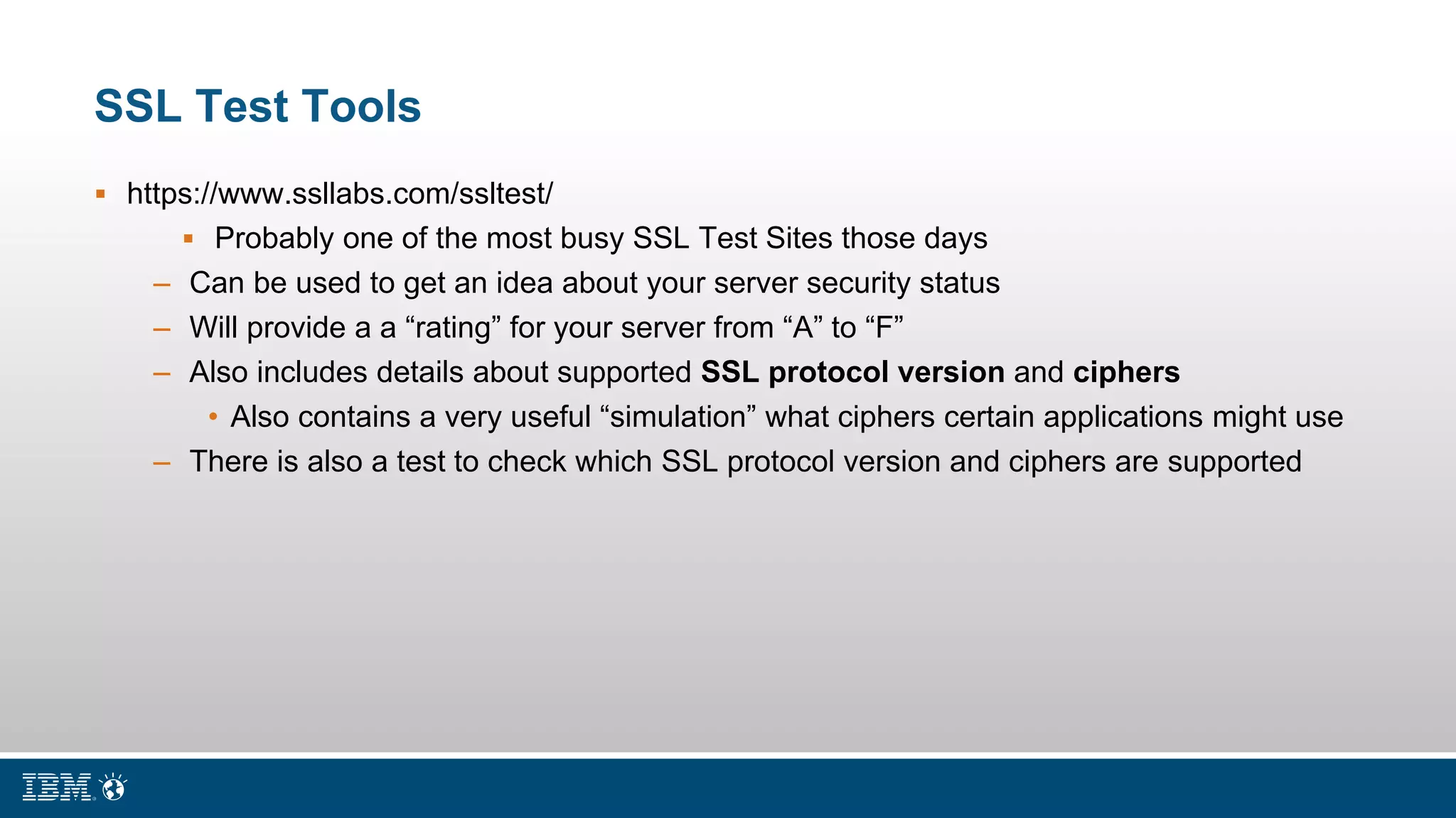 SSL Test Tools
 https://www.ssllabs.com/ssltest/
 Probably one of the most busy SSL Test Sites those days
– Can be used to get an idea about your server security status
– Will provide a a “rating” for your server from “A” to “F”
– Also includes details about supported SSL protocol version and ciphers
• Also contains a very useful “simulation” what ciphers certain applications might use
– There is also a test to check which SSL protocol version and ciphers are supported
 