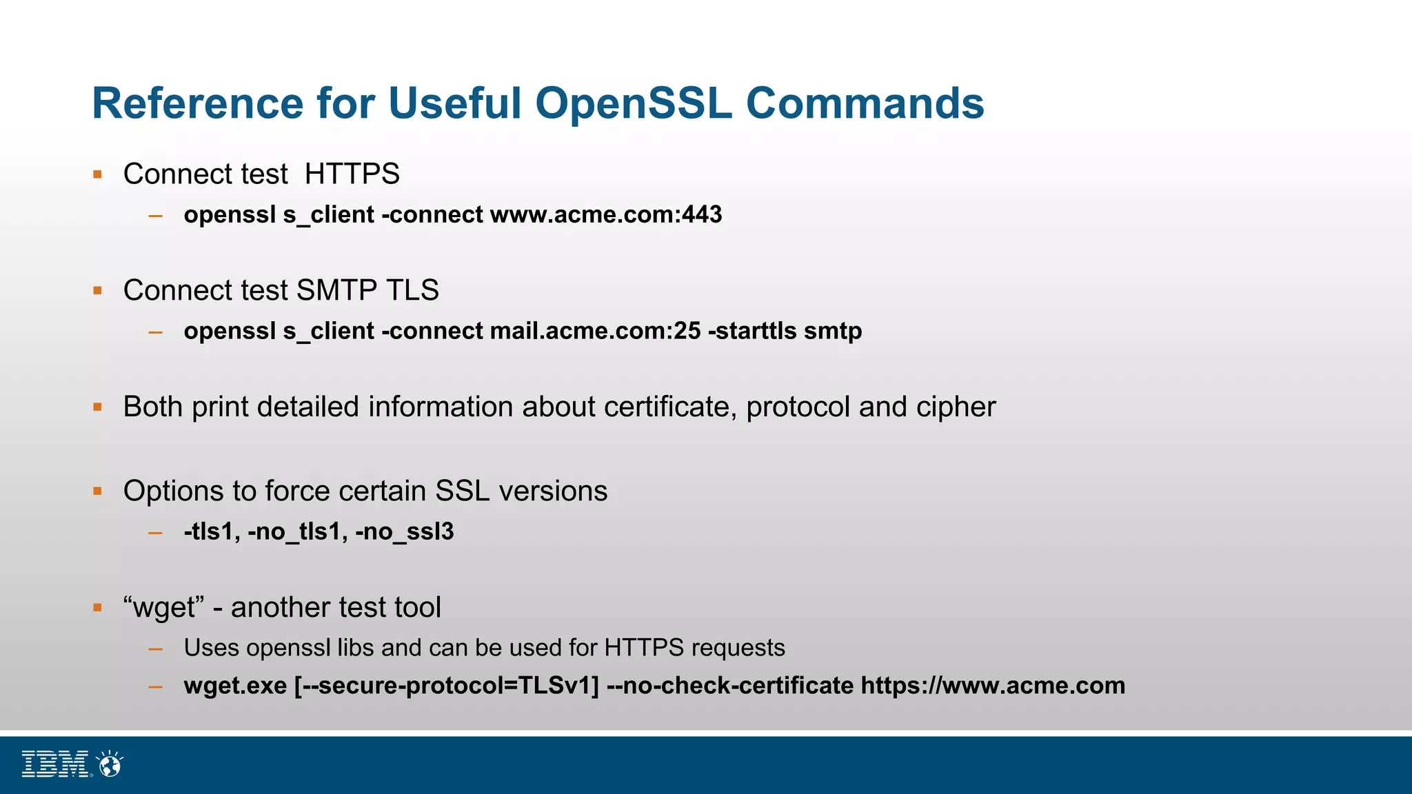 Reference for Useful OpenSSL Commands
 Connect test HTTPS
– openssl s_client -connect www.acme.com:443
 Connect test SMTP TLS
– openssl s_client -connect mail.acme.com:25 -starttls smtp
 Both print detailed information about certificate, protocol and cipher
 Options to force certain SSL versions
– -tls1, -no_tls1, -no_ssl3
 “wget” - another test tool
– Uses openssl libs and can be used for HTTPS requests
– wget.exe [--secure-protocol=TLSv1] --no-check-certificate https://www.acme.com
 
