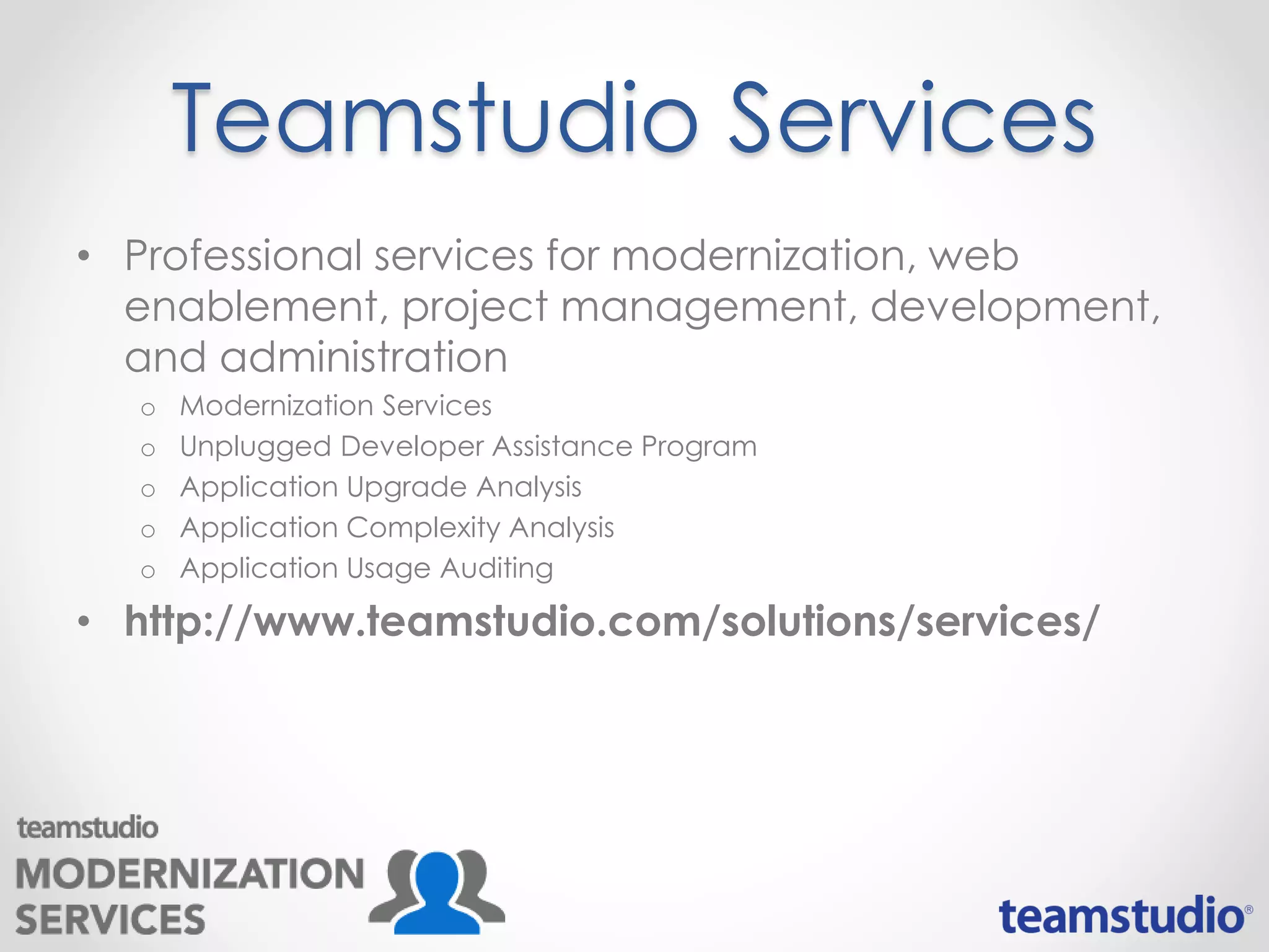 Teamstudio Services
• Professional services for modernization, web
enablement, project management, development,
and administration
o Modernization Services
o Unplugged Developer Assistance Program
o Application Upgrade Analysis
o Application Complexity Analysis
o Application Usage Auditing
• http://www.teamstudio.com/solutions/services/
 