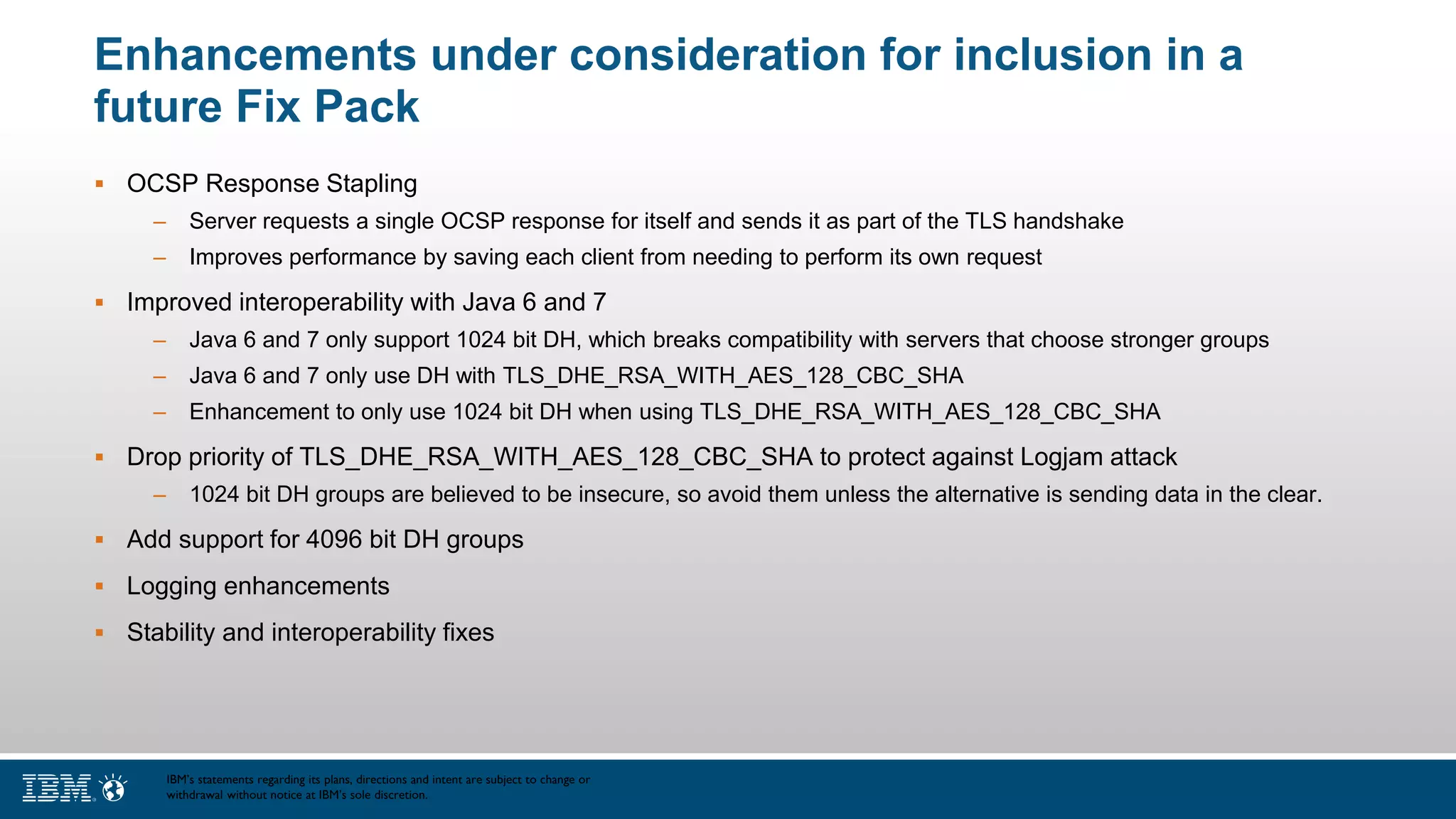 Enhancements under consideration for inclusion in a
future Fix Pack
 OCSP Response Stapling
– Server requests a single OCSP response for itself and sends it as part of the TLS handshake
– Improves performance by saving each client from needing to perform its own request
 Improved interoperability with Java 6 and 7
– Java 6 and 7 only support 1024 bit DH, which breaks compatibility with servers that choose stronger groups
– Java 6 and 7 only use DH with TLS_DHE_RSA_WITH_AES_128_CBC_SHA
– Enhancement to only use 1024 bit DH when using TLS_DHE_RSA_WITH_AES_128_CBC_SHA
 Drop priority of TLS_DHE_RSA_WITH_AES_128_CBC_SHA to protect against Logjam attack
– 1024 bit DH groups are believed to be insecure, so avoid them unless the alternative is sending data in the clear.
 Add support for 4096 bit DH groups
 Logging enhancements
 Stability and interoperability fixes
IBM’s statements regarding its plans, directions and intent are subject to change or
withdrawal without notice at IBM’s sole discretion.
 