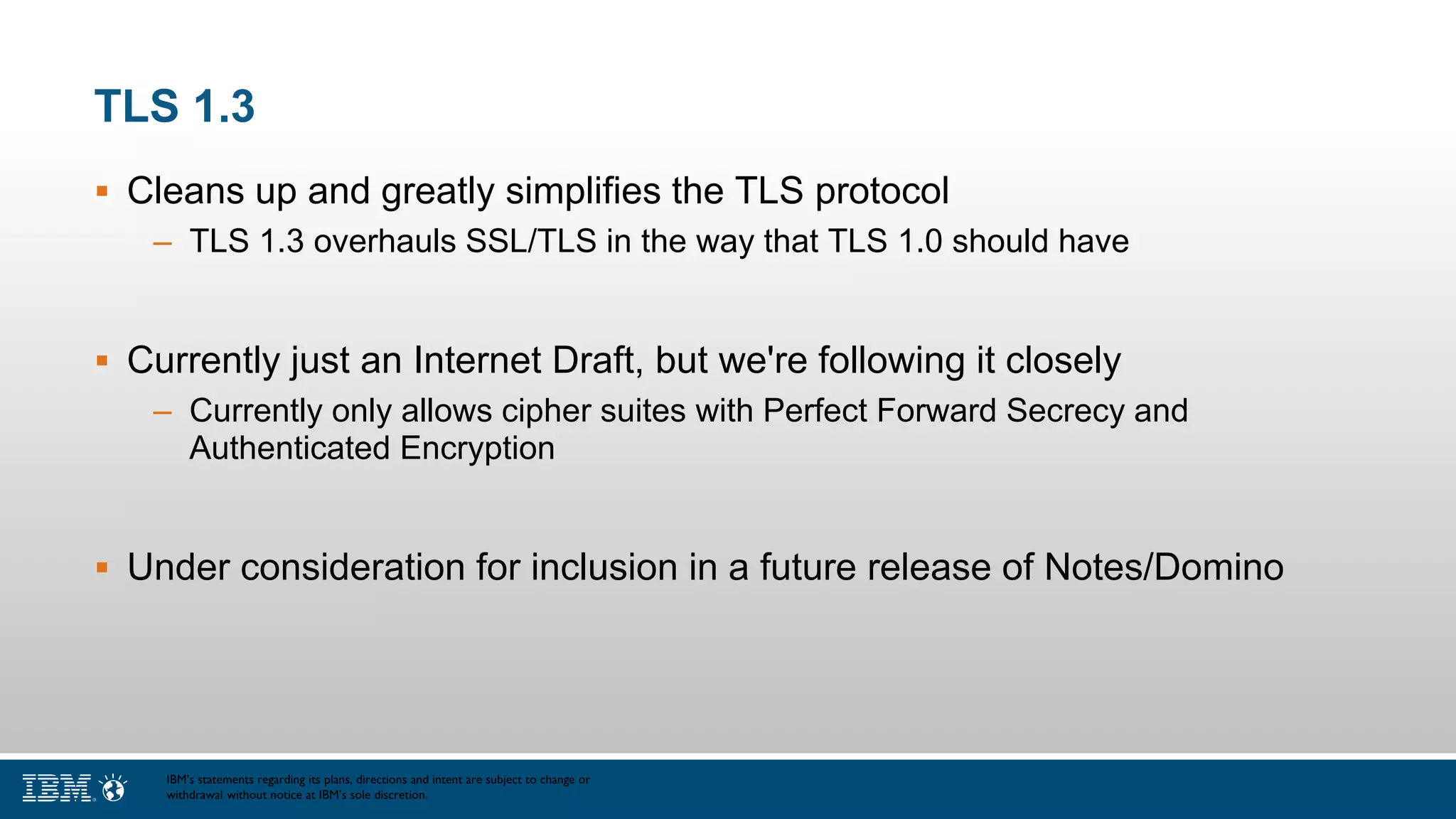 TLS 1.3
 Cleans up and greatly simplifies the TLS protocol
– TLS 1.3 overhauls SSL/TLS in the way that TLS 1.0 should have
 Currently just an Internet Draft, but we're following it closely
– Currently only allows cipher suites with Perfect Forward Secrecy and
Authenticated Encryption
 Under consideration for inclusion in a future release of Notes/Domino
IBM’s statements regarding its plans, directions and intent are subject to change or
withdrawal without notice at IBM’s sole discretion.
 