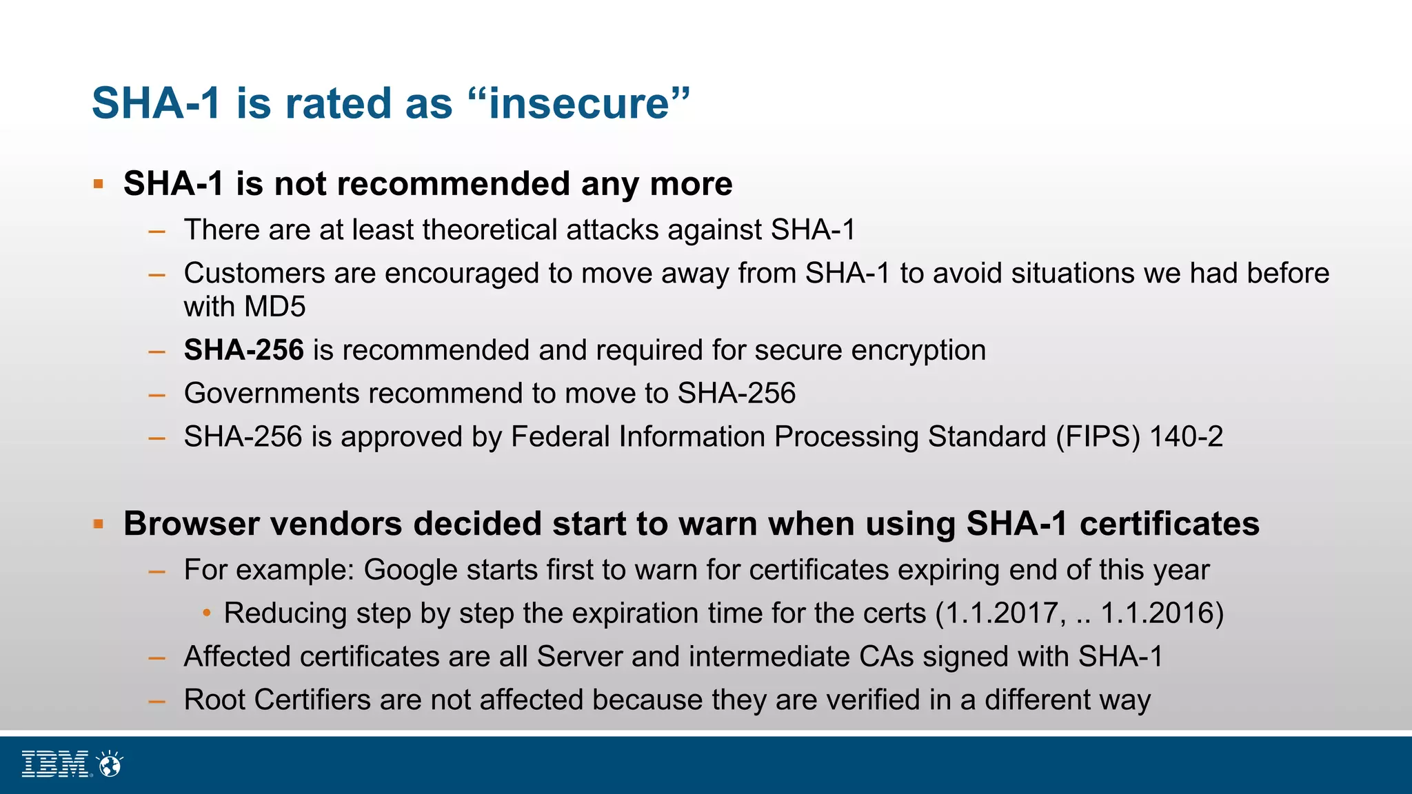 SHA-1 is rated as “insecure”
 SHA-1 is not recommended any more
– There are at least theoretical attacks against SHA-1
– Customers are encouraged to move away from SHA-1 to avoid situations we had before
with MD5
– SHA-256 is recommended and required for secure encryption
– Governments recommend to move to SHA-256
– SHA-256 is approved by Federal Information Processing Standard (FIPS) 140-2
 Browser vendors decided start to warn when using SHA-1 certificates
– For example: Google starts first to warn for certificates expiring end of this year
• Reducing step by step the expiration time for the certs (1.1.2017, .. 1.1.2016)
– Affected certificates are all Server and intermediate CAs signed with SHA-1
– Root Certifiers are not affected because they are verified in a different way
 