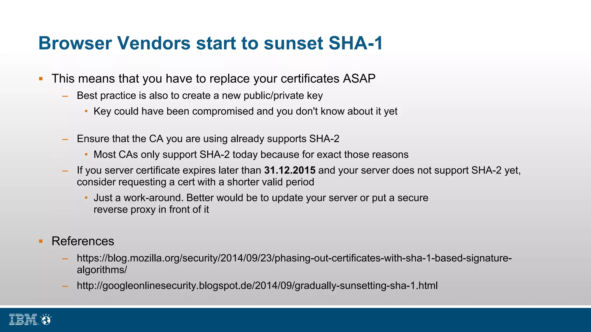 Browser Vendors start to sunset SHA-1
 This means that you have to replace your certificates ASAP
– Best practice is also to create a new public/private key
• Key could have been compromised and you don't know about it yet
– Ensure that the CA you are using already supports SHA-2
• Most CAs only support SHA-2 today because for exact those reasons
– If you server certificate expires later than 31.12.2015 and your server does not support SHA-2 yet,
consider requesting a cert with a shorter valid period
• Just a work-around. Better would be to update your server or put a secure
reverse proxy in front of it
 References
– https://blog.mozilla.org/security/2014/09/23/phasing-out-certificates-with-sha-1-based-signature-
algorithms/
– http://googleonlinesecurity.blogspot.de/2014/09/gradually-sunsetting-sha-1.html
 