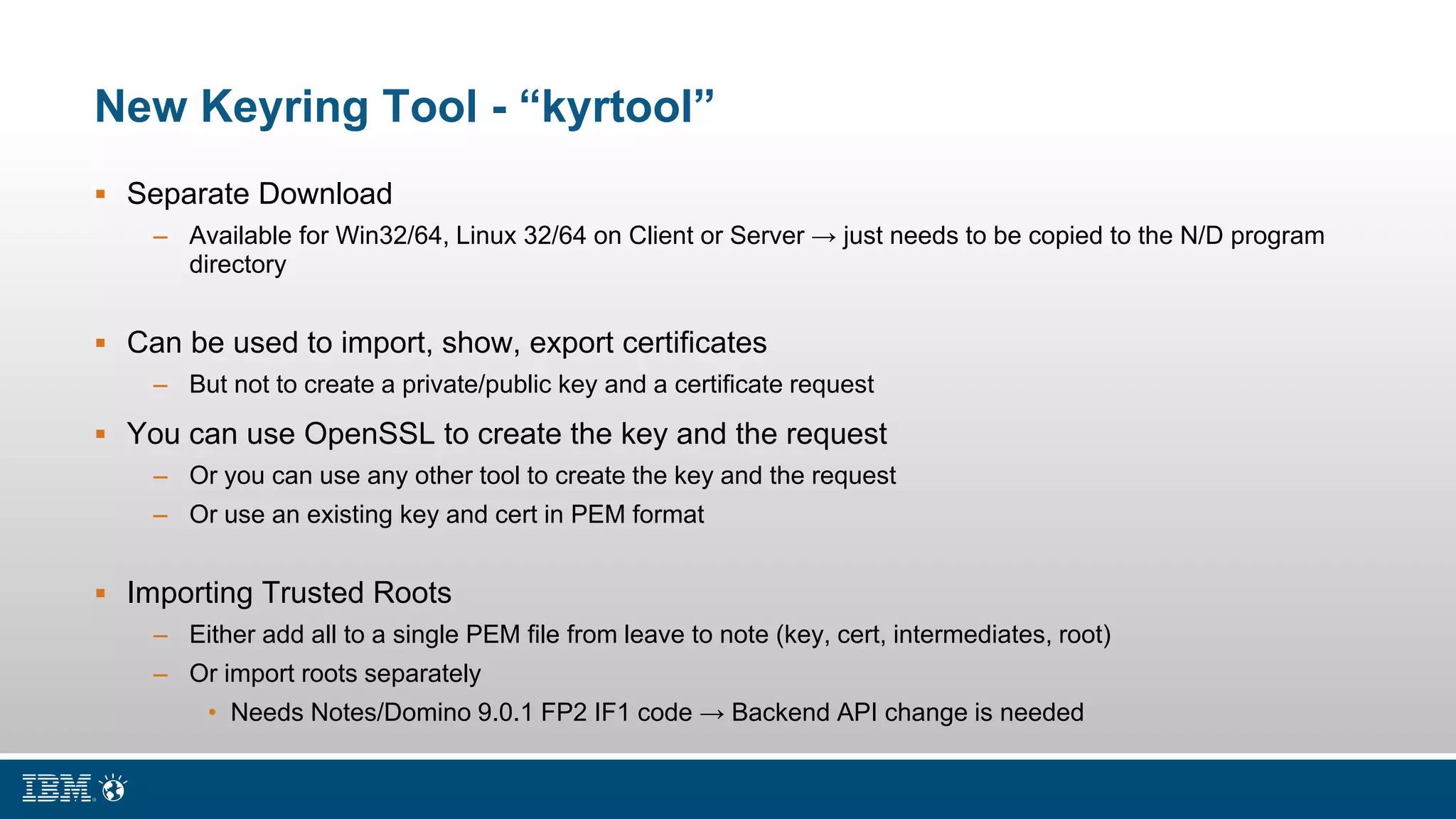 New Keyring Tool - “kyrtool”
 Separate Download
– Available for Win32/64, Linux 32/64 on Client or Server → just needs to be copied to the N/D program
directory
 Can be used to import, show, export certificates
– But not to create a private/public key and a certificate request
 You can use OpenSSL to create the key and the request
– Or you can use any other tool to create the key and the request
– Or use an existing key and cert in PEM format
 Importing Trusted Roots
– Either add all to a single PEM file from leave to note (key, cert, intermediates, root)
– Or import roots separately
• Needs Notes/Domino 9.0.1 FP2 IF1 code → Backend API change is needed
 