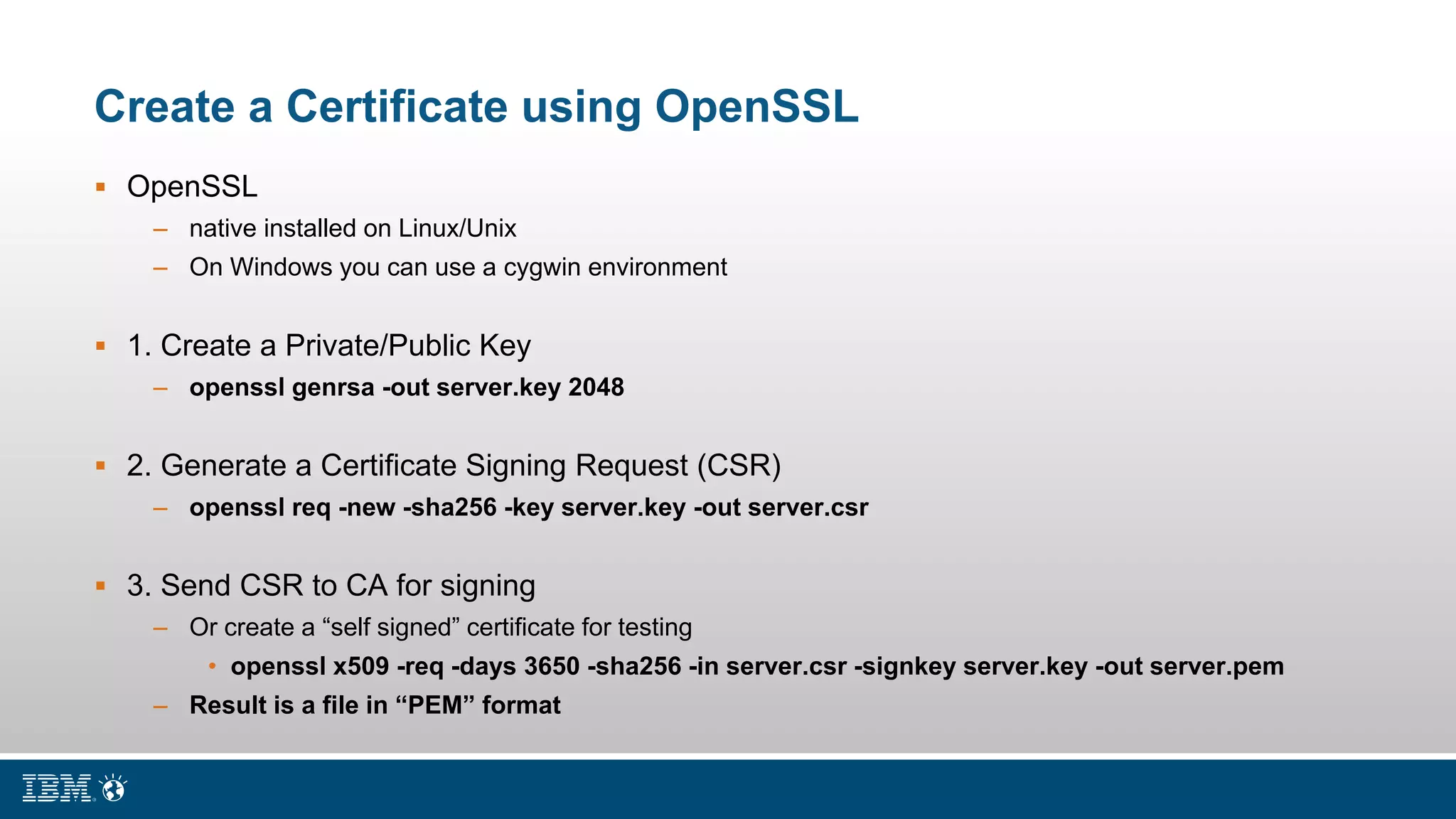 Create a Certificate using OpenSSL
 OpenSSL
– native installed on Linux/Unix
– On Windows you can use a cygwin environment
 1. Create a Private/Public Key
– openssl genrsa -out server.key 2048
 2. Generate a Certificate Signing Request (CSR)
– openssl req -new -sha256 -key server.key -out server.csr
 3. Send CSR to CA for signing
– Or create a “self signed” certificate for testing
• openssl x509 -req -days 3650 -sha256 -in server.csr -signkey server.key -out server.pem
– Result is a file in “PEM” format
 