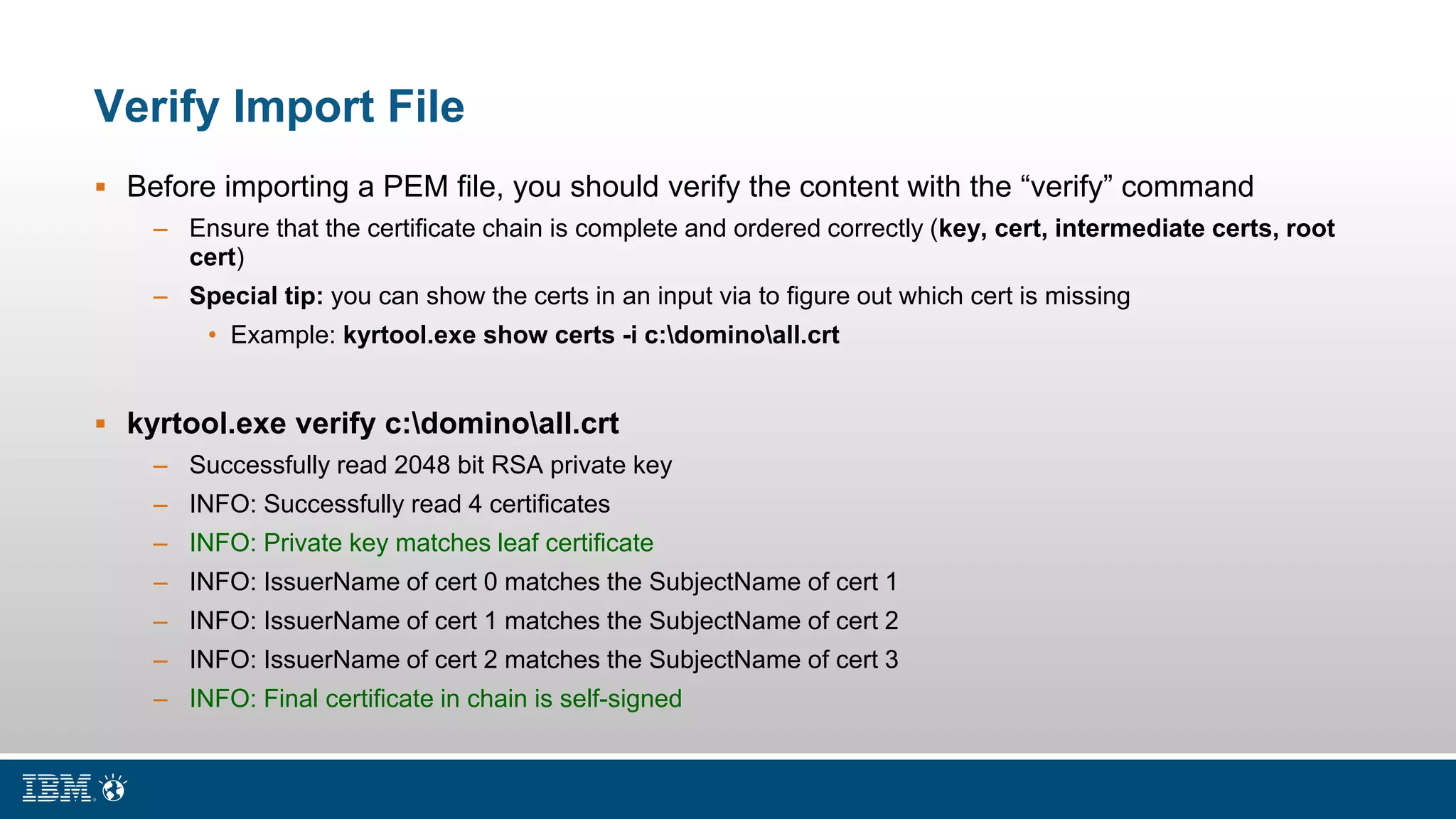 Verify Import File
 Before importing a PEM file, you should verify the content with the “verify” command
– Ensure that the certificate chain is complete and ordered correctly (key, cert, intermediate certs, root
cert)
– Special tip: you can show the certs in an input via to figure out which cert is missing
• Example: kyrtool.exe show certs -i c:dominoall.crt
 kyrtool.exe verify c:dominoall.crt
– Successfully read 2048 bit RSA private key
– INFO: Successfully read 4 certificates
– INFO: Private key matches leaf certificate
– INFO: IssuerName of cert 0 matches the SubjectName of cert 1
– INFO: IssuerName of cert 1 matches the SubjectName of cert 2
– INFO: IssuerName of cert 2 matches the SubjectName of cert 3
– INFO: Final certificate in chain is self-signed
 