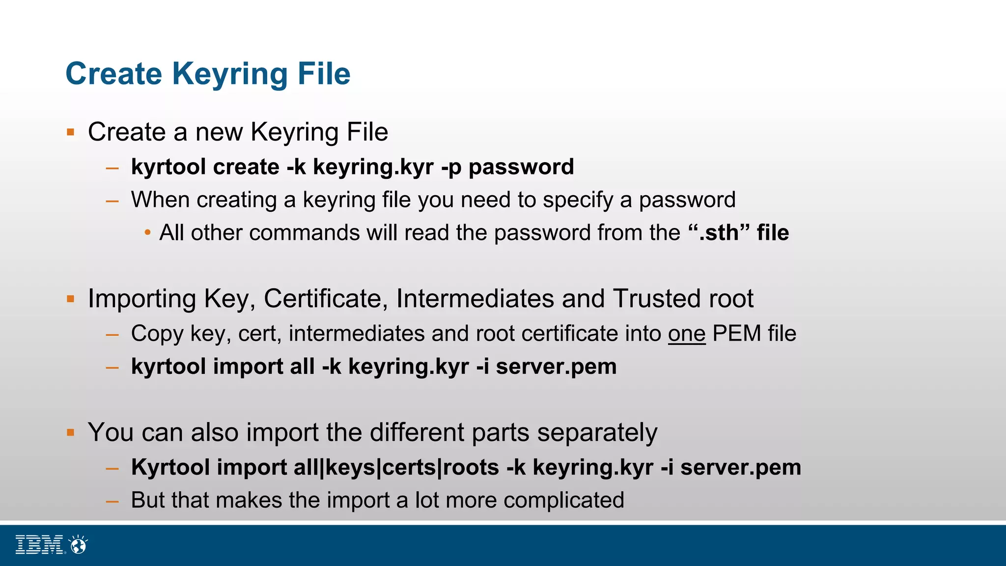 Create Keyring File
 Create a new Keyring File
– kyrtool create -k keyring.kyr -p password
– When creating a keyring file you need to specify a password
• All other commands will read the password from the “.sth” file
 Importing Key, Certificate, Intermediates and Trusted root
– Copy key, cert, intermediates and root certificate into one PEM file
– kyrtool import all -k keyring.kyr -i server.pem
 You can also import the different parts separately
– Kyrtool import all|keys|certs|roots -k keyring.kyr -i server.pem
– But that makes the import a lot more complicated
 