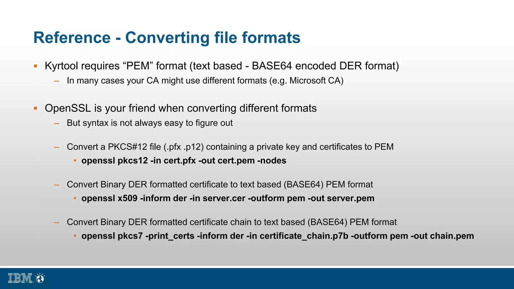 Reference - Converting file formats
 Kyrtool requires “PEM” format (text based - BASE64 encoded DER format)
– In many cases your CA might use different formats (e.g. Microsoft CA)
 OpenSSL is your friend when converting different formats
– But syntax is not always easy to figure out
– Convert a PKCS#12 file (.pfx .p12) containing a private key and certificates to PEM
• openssl pkcs12 -in cert.pfx -out cert.pem -nodes
– Convert Binary DER formatted certificate to text based (BASE64) PEM format
• openssl x509 -inform der -in server.cer -outform pem -out server.pem
– Convert Binary DER formatted certificate chain to text based (BASE64) PEM format
• openssl pkcs7 -print_certs -inform der -in certificate_chain.p7b -outform pem -out chain.pem
 