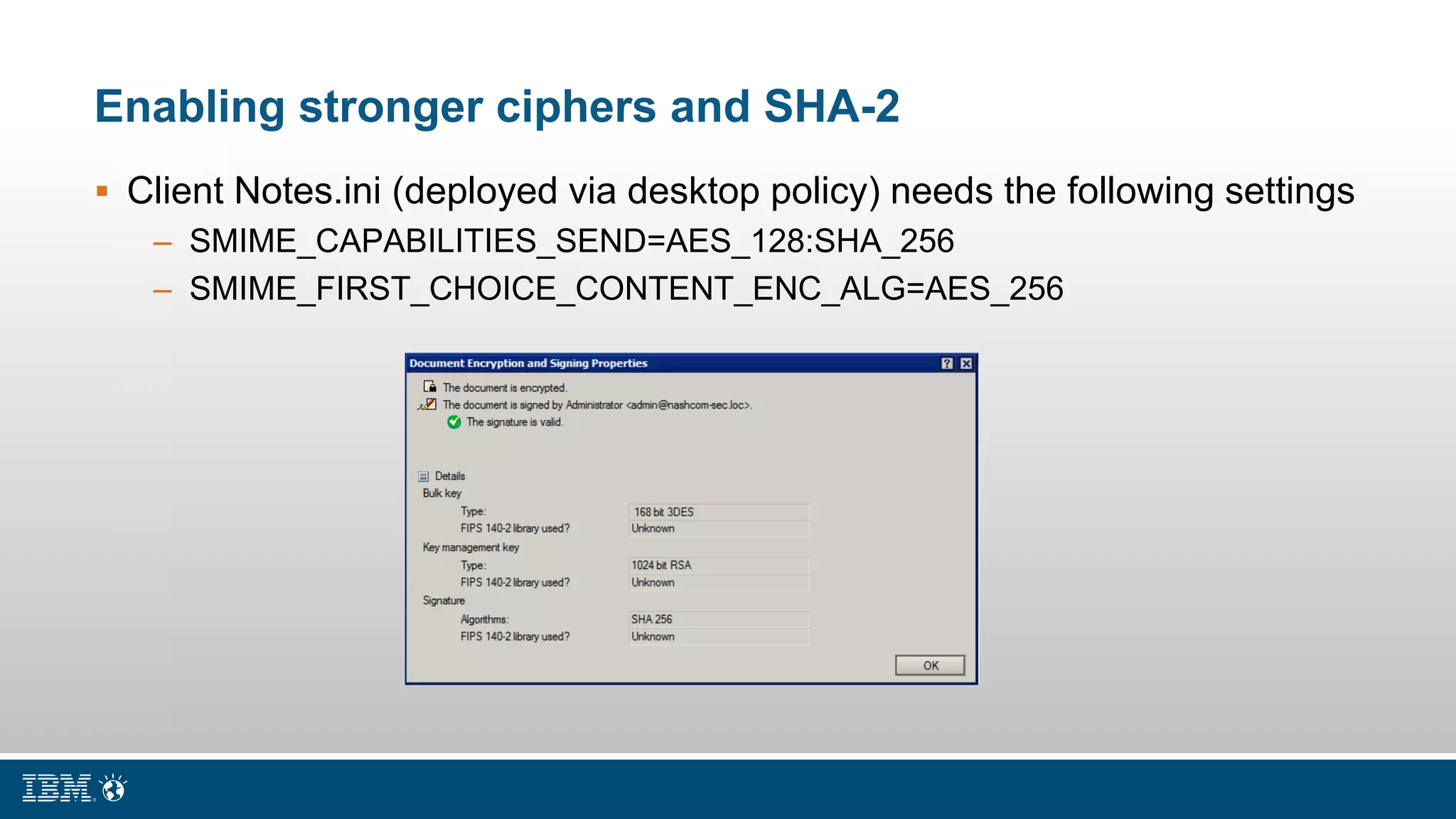 Enabling stronger ciphers and SHA-2
 Client Notes.ini (deployed via desktop policy) needs the following settings
– SMIME_CAPABILITIES_SEND=AES_128:SHA_256
– SMIME_FIRST_CHOICE_CONTENT_ENC_ALG=AES_256
 