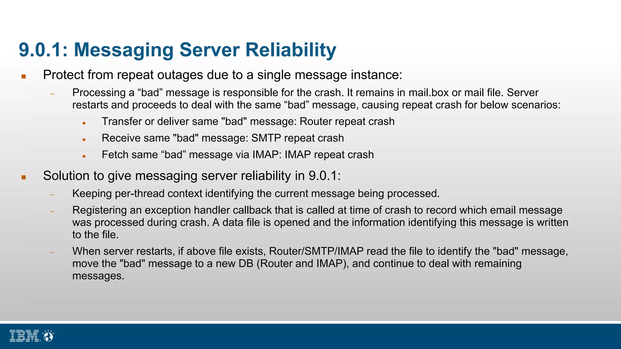 9.0.1: Messaging Server Reliability
 Protect from repeat outages due to a single message instance:
 Processing a “bad” message is responsible for the crash. It remains in mail.box or mail file. Server
restarts and proceeds to deal with the same “bad” message, causing repeat crash for below scenarios:
 Transfer or deliver same "bad" message: Router repeat crash
 Receive same "bad" message: SMTP repeat crash
 Fetch same “bad” message via IMAP: IMAP repeat crash
 Solution to give messaging server reliability in 9.0.1:
 Keeping per-thread context identifying the current message being processed.
 Registering an exception handler callback that is called at time of crash to record which email message
was processed during crash. A data file is opened and the information identifying this message is written
to the file.
 When server restarts, if above file exists, Router/SMTP/IMAP read the file to identify the "bad" message,
move the "bad" message to a new DB (Router and IMAP), and continue to deal with remaining
messages.
 