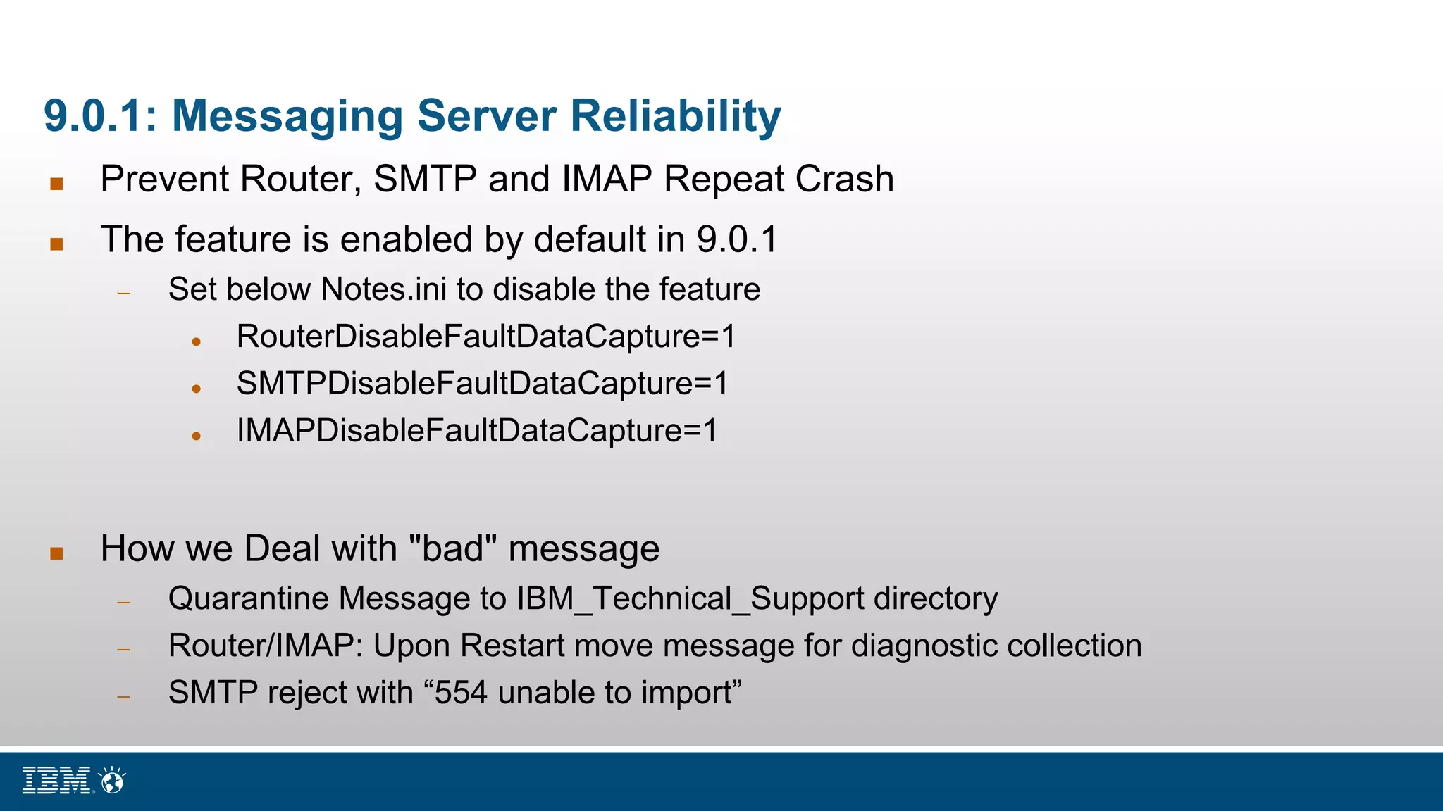 9.0.1: Messaging Server Reliability
 Prevent Router, SMTP and IMAP Repeat Crash
 The feature is enabled by default in 9.0.1
 Set below Notes.ini to disable the feature
 RouterDisableFaultDataCapture=1
 SMTPDisableFaultDataCapture=1
 IMAPDisableFaultDataCapture=1
 How we Deal with "bad" message
 Quarantine Message to IBM_Technical_Support directory
 Router/IMAP: Upon Restart move message for diagnostic collection
 SMTP reject with “554 unable to import”
 