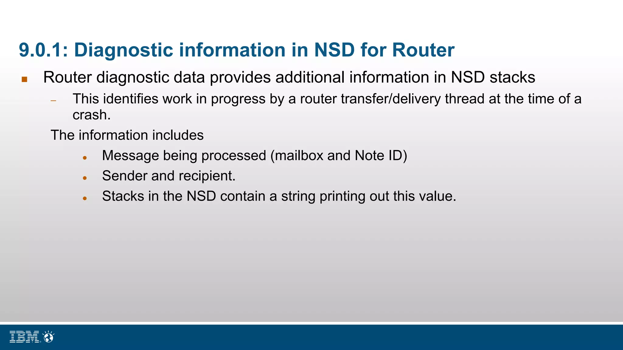 9.0.1: Diagnostic information in NSD for Router
 Router diagnostic data provides additional information in NSD stacks
 This identifies work in progress by a router transfer/delivery thread at the time of a
crash.
The information includes
 Message being processed (mailbox and Note ID)
 Sender and recipient.
 Stacks in the NSD contain a string printing out this value.
 