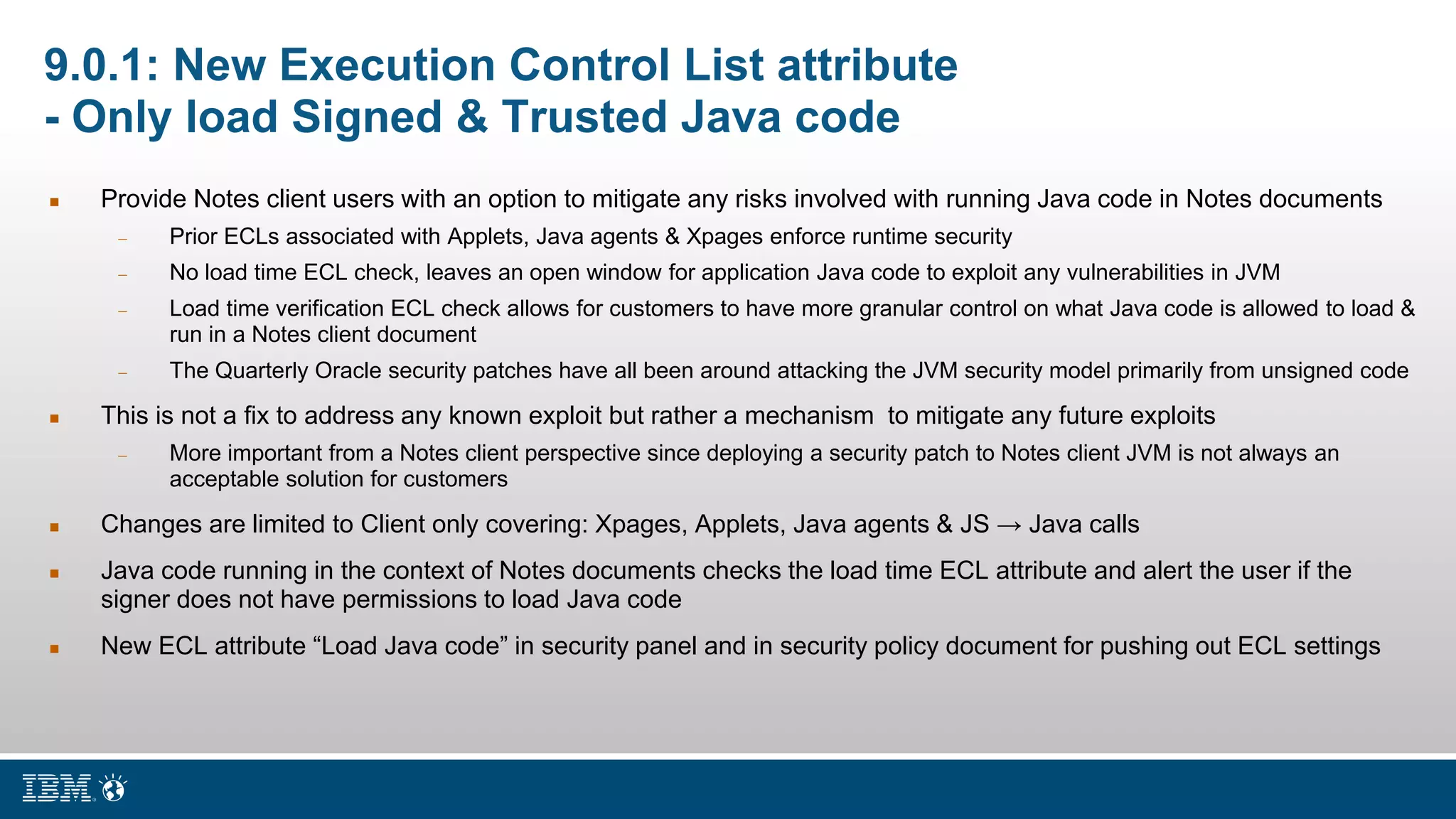 9.0.1: New Execution Control List attribute
- Only load Signed & Trusted Java code
 Provide Notes client users with an option to mitigate any risks involved with running Java code in Notes documents
 Prior ECLs associated with Applets, Java agents & Xpages enforce runtime security
 No load time ECL check, leaves an open window for application Java code to exploit any vulnerabilities in JVM
 Load time verification ECL check allows for customers to have more granular control on what Java code is allowed to load &
run in a Notes client document
 The Quarterly Oracle security patches have all been around attacking the JVM security model primarily from unsigned code
 This is not a fix to address any known exploit but rather a mechanism to mitigate any future exploits
 More important from a Notes client perspective since deploying a security patch to Notes client JVM is not always an
acceptable solution for customers
 Changes are limited to Client only covering: Xpages, Applets, Java agents & JS → Java calls
 Java code running in the context of Notes documents checks the load time ECL attribute and alert the user if the
signer does not have permissions to load Java code
 New ECL attribute “Load Java code” in security panel and in security policy document for pushing out ECL settings
 