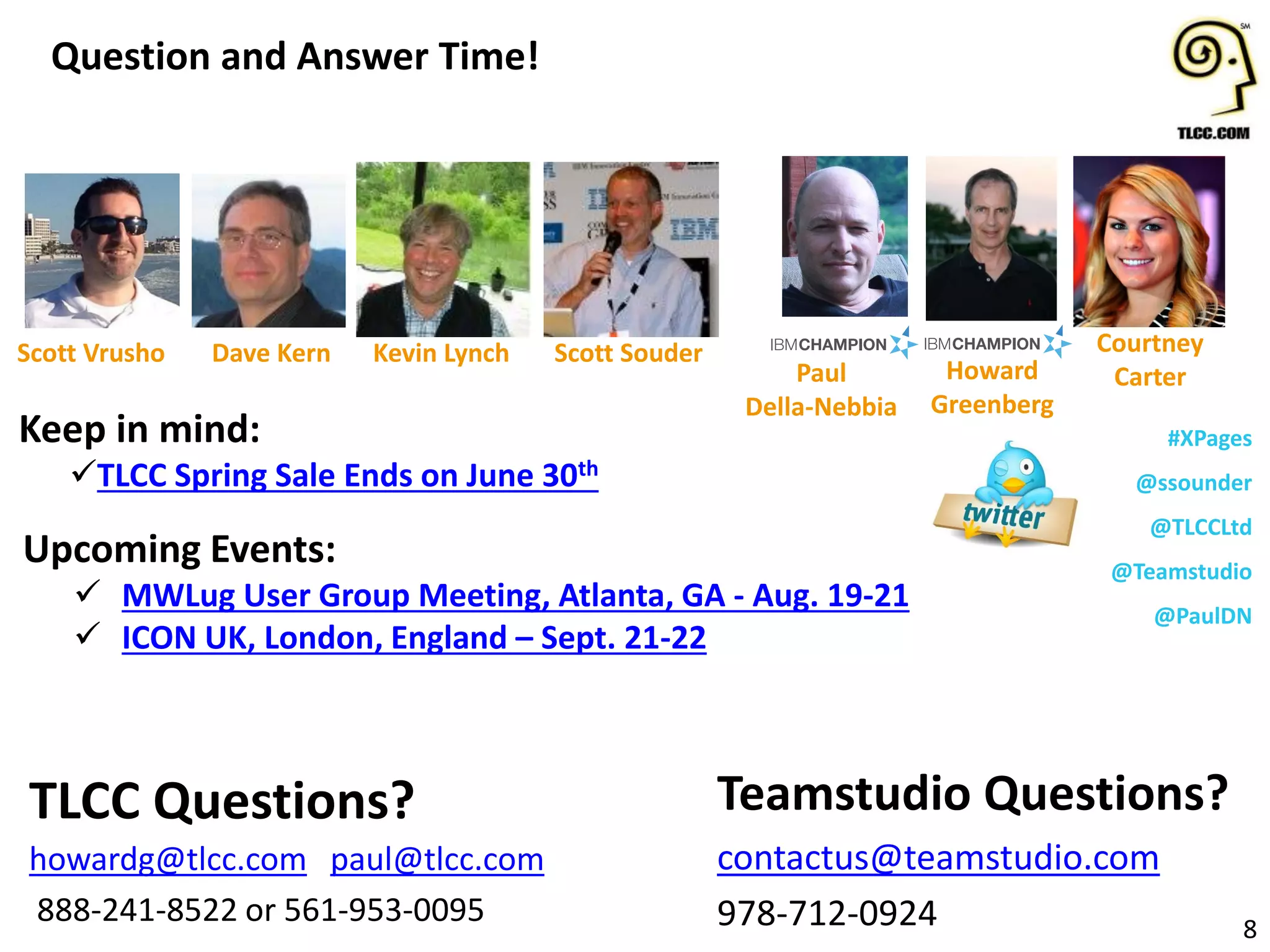 #XPages
@ssounder
@TLCCLtd
@Teamstudio
@PaulDN
Upcoming Events:
 MWLug User Group Meeting, Atlanta, GA - Aug. 19-21
 ICON UK, London, England – Sept. 21-22
Question and Answer Time!
8
Teamstudio Questions?
contactus@teamstudio.com
978-712-0924
TLCC Questions?
howardg@tlcc.com paul@tlcc.com
888-241-8522 or 561-953-0095
Howard
Greenberg
Paul
Della-Nebbia
Courtney
Carter
Kevin LynchDave KernScott Vrusho
Keep in mind:
TLCC Spring Sale Ends on June 30th
Scott Souder
 