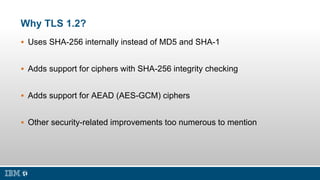 Why TLS 1.2?
 Uses SHA-256 internally instead of MD5 and SHA-1
 Adds support for ciphers with SHA-256 integrity checking...