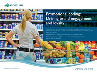 Promotional coding:
Driving brand engagement
and loyalty
The battle between supermarket brands is fiercer than ever. Budget chains are making buyers
question their loyalty to their usual shopping basket items. Brand loyalty and engagement has never
been more important.
Promotional coding is playing an important role for the brands that deploy it.
What is promotional coding? Who are the stakeholders? What are the benefits?
Read our guide and learn more.
www.domino-printing.com
 