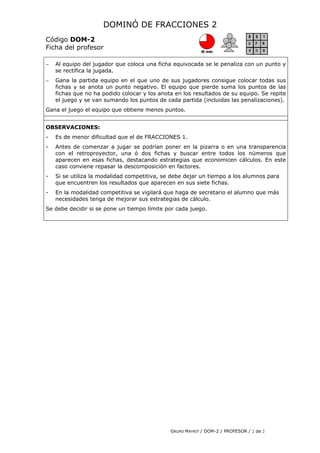 DOMINÓ DE FRACCIONES 2
Código DOM-2
Ficha del profesor
− Al equipo del jugador que coloca una ficha equivocada se le penaliza con un punto y
se rectifica la jugada.
− Gana la partida equipo en el que uno de sus jugadores consigue colocar todas sus
fichas y se anota un punto negativo. El equipo que pierde suma los puntos de las
fichas que no ha podido colocar y los anota en los resultados de su equipo. Se repite
el juego y se van sumando los puntos de cada partida (incluidas las penalizaciones).
Gana el juego el equipo que obtiene menos puntos.
OBSERVACIONES:
- Es de menor dificultad que el de FRACCIONES 1.
- Antes de comenzar a jugar se podrían poner en la pizarra o en una transparencia
con el retroproyector, una ó dos fichas y buscar entre todos los números que
aparecen en esas fichas, destacando estrategias que economicen cálculos. En este
caso conviene repasar la descomposición en factores.
- Si se utiliza la modalidad competitiva, se debe dejar un tiempo a los alumnos para
que encuentren los resultados que aparecen en sus siete fichas.
- En la modalidad competitiva se vigilará que haga de secretario el alumno que más
necesidades tenga de mejorar sus estrategias de cálculo.
Se debe decidir si se pone un tiempo límite por cada juego.
GRUPO MAYRIT / DOM-2 / PROFESOR / 2 de 2
 