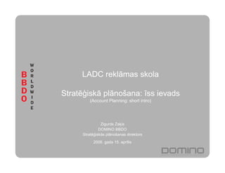 LADC reklāmas skola

Stratē iskā plānošana: īss ievads
         (Account Planning: short intro)




               Zigurds Za is
              DOMINO BBDO
     Stratē iskās plānošanas direktors
          2008. gada 15. aprīlis
 