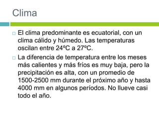 Clima 
 El clima predominante es ecuatorial, con un 
clima cálido y húmedo. Las temperaturas 
oscilan entre 24ºC a 27ºC. 
 La diferencia de temperatura entre los meses 
más calientes y más fríos es muy baja, pero la 
precipitación es alta, con un promedio de 
1500-2500 mm durante el próximo año y hasta 
4000 mm en algunos períodos. No llueve casi 
todo el año. 
 