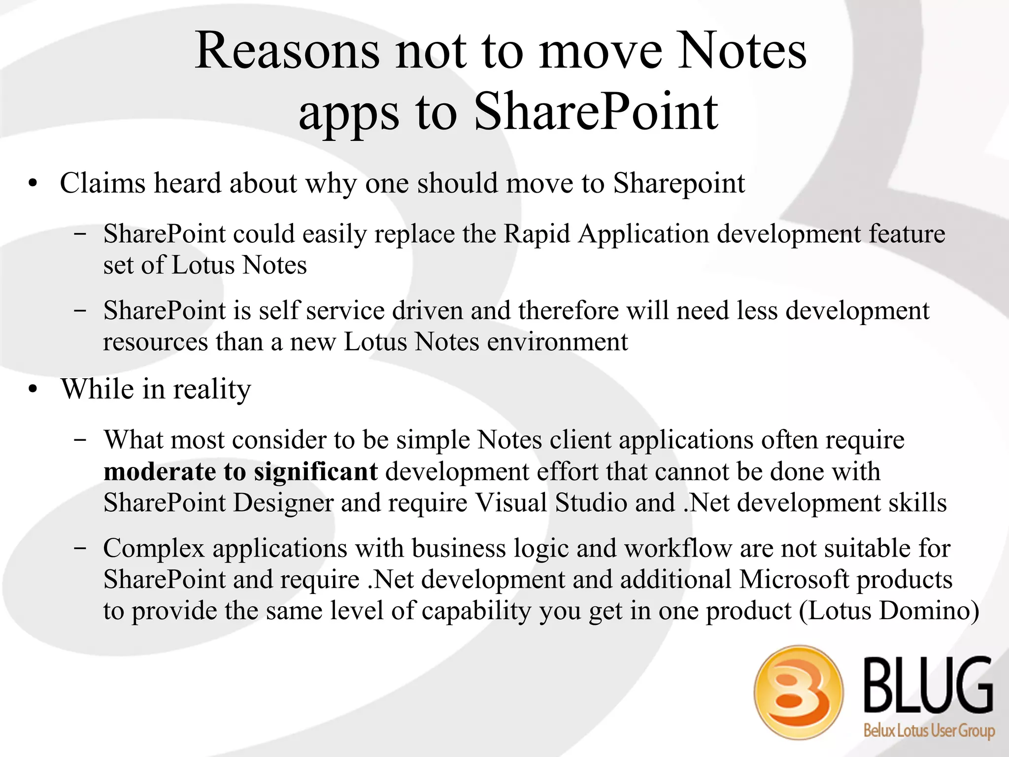 Reasons not to move Notes
                     apps to SharePoint
●   Claims heard about why one should move to Sharepoint
     –   SharePoint could easily replace the Rapid Application development feature
         set of Lotus Notes
     –   SharePoint is self service driven and therefore will need less development
         resources than a new Lotus Notes environment
●   While in reality
     –   What most consider to be simple Notes client applications often require
         moderate to significant development effort that cannot be done with
         SharePoint Designer and require Visual Studio and .Net development skills
     –   Complex applications with business logic and workflow are not suitable for
         SharePoint and require .Net development and additional Microsoft products
         to provide the same level of capability you get in one product (Lotus Domino)
 