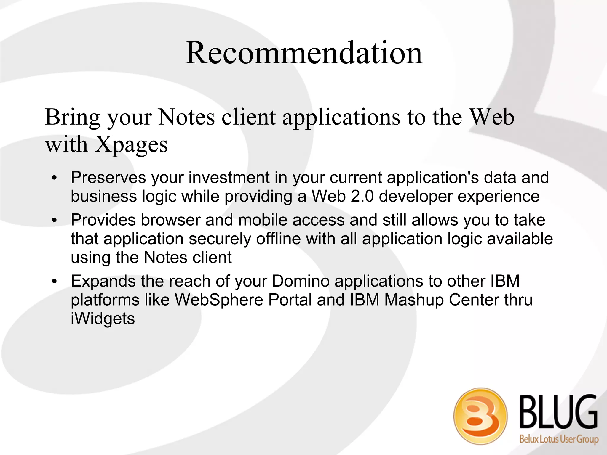 Recommendation
Bring your Notes client applications to the Web
with Xpages
●   Preserves your investment in your current application's data and
    business logic while providing a Web 2.0 developer experience
●   Provides browser and mobile access and still allows you to take
    that application securely offline with all application logic available
    using the Notes client
●   Expands the reach of your Domino applications to other IBM
    platforms like WebSphere Portal and IBM Mashup Center thru
    iWidgets
 