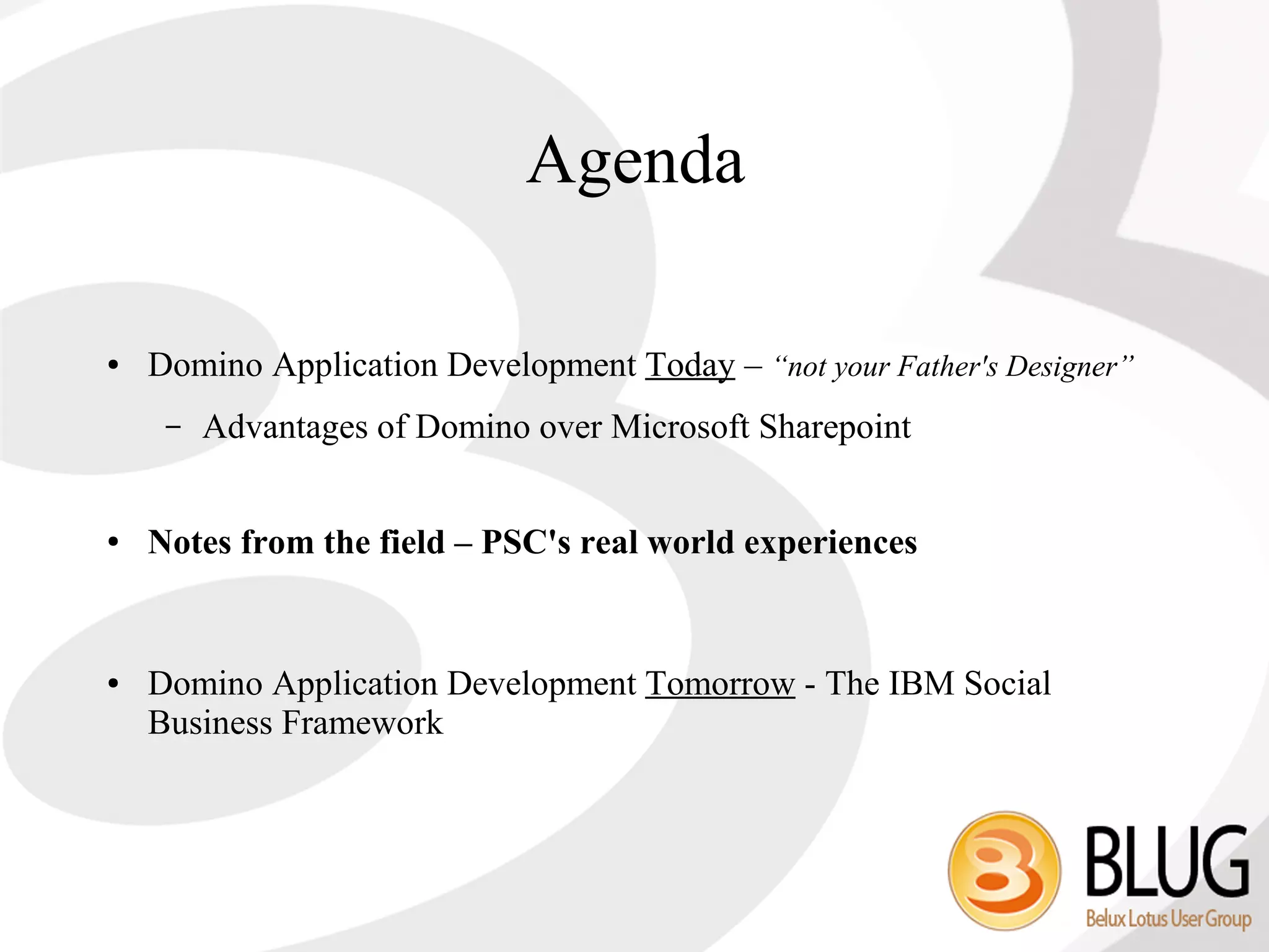 Agenda

●   Domino Application Development Today – “not your Father's Designer”
     –   Advantages of Domino over Microsoft Sharepoint


●   Notes from the field – PSC's real world experiences


●   Domino Application Development Tomorrow - The IBM Social
    Business Framework
 
