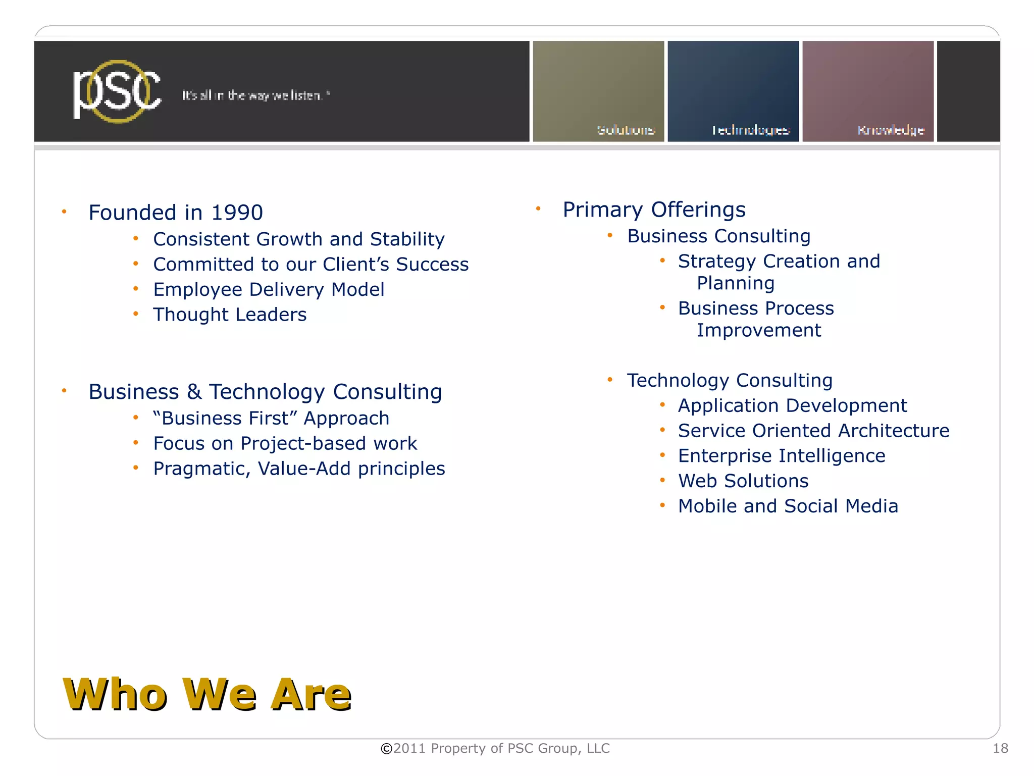 •   Founded in 1990                                    •   Primary Offerings
       •   Consistent Growth and Stability                       • Business Consulting
       •   Committed to our Client’s Success                          • Strategy Creation and
       •   Employee Delivery Model                                        Planning
       •   Thought Leaders                                            • Business Process
                                                                          Improvement

                                                                 • Technology Consulting
•   Business & Technology Consulting
                                                                      • Application Development
       • “Business First” Approach
                                                                      • Service Oriented Architecture
       • Focus on Project-based work
                                                                      • Enterprise Intelligence
       • Pragmatic, Value-Add principles
                                                                      • Web Solutions
                                                                      • Mobile and Social Media




Who We Are
                                  ©2011 Property of PSC Group, LLC                                      18
 